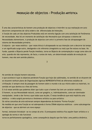 PRODUÇÃO de objectos / Produção ARTÍSTICA
É uma das características do homem uma produção de objectos e intervêm na sua realização em acto
decorrem componentes de vária ordem e de diferenciadas de Intenções.
A função de cada um dos objectos Produzidos está em estreita ligação com uma satisfação de Fenômenos
de necessidade. Mas há um momento de satisfação não Necessária que ultrapassa o sistema de
Necessidades elementares. A produção de objectos com arte é a primeira fase de ultrapassagem do
sistema de Necessidades primário.
O objecto - por vezes estético - (por vezes ético) é ultrapassado na sua intenção com o decorrer do tempo
e um significado surge-outro, desligando-o do referente (imaginário ou real) que lhe estava na base. No
fundo, quando o Objecto perde Função imediata, torna-se Objecto de contemplação e surge como obra de
arte, quando ele não representa, de facto, e antes de mais, um determinado estádio de evolução do
homem, mas não sem sentido plástico,
2
No sentido de relação homem-natureza.
o que acontece é que os objectos perderam Função que hoje são sublimados, no sentido de se situarem de
se situarem nenhum plano de Organizações sígnicas REPRESENTATIVAS de diferentes estádios de
civilização: é sempre sinal da passagem do homem sobre o mundo e da sua vitória sobre os materiais, no
sentido em que domina os e lhes dá forma.
E é só nesse sentido que podemos dizer que tudo o que o homem faz tem um carácter estético.
O homem, na sua Necessidade natural, como ser gregário, e, individualmente, como ser dominador
manipulador, tende a dar forma a que todas suas Acções. É nessa tendência que está implícita uma
estética - e dela surgirá porventura o fenómeno artístico ou para-artístico
Os vários conceitos de arte estiveram sempre dependentes do binómio "Forma-Função".
Na medida em que uma Função se vai sobrepondo à forma CRIAM objectos estéticos - como subcategorias
de objectos - que ao abrirem um novo espaço
formal, tentaram Introduzir -se no campo da arte. O pressuposto estético fica aquém fazer artístico e a
apologia da norma e não funcional
torna-se perfeitamente apologética, como consequência daquilo que lhe falta: uma poética dinâmica.
 