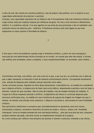 A obra de arte não resulta de conceitos estéticos, mas da própria vida justifica:-se a si própria na sua
capacidade ambivalente de projectar e assimilar.
Contudo, uma capacidade expressiva de um Objecto não é forçosamente índice de fenómeno artístico. Ela
surge muitas vezes por empatia imposta por ditaduras de gosto. Por isso a arte favorece o diletantismo
estético "e o snobismo cultural. E os seus agentes na sua ansia de auto promoção e não só subsidiam uma
produção maciça de objectos para - estéticos. O fenómeno artístico está mais ligado ao que esta
subjacente ou supra jacente á fisicidade do objecto.
3
E esta aqui o fulcro do problema: quando surge o fenómeno artístico, a partir de uma concepção e
execução de uma determinada técnica Introduz se no mundo, um mundo que nele não existia. O artista
não enfeita uma sociedade, antes a completa, e essa complementaridade, se incomoda, tanto melhor...
Confrontamo-nos hoje, com efeito, com uma crise em si que, e por sua vez, se confronta com a ideia de
que o saber manipular os materiais é sinal de estatuto artisticamente inferior. Corresponde socialmente
uma atitude de desprezo pelo trabalho manual assumido como saber.
Certas correntes actuais, bastante na linha deste pensamento, contradizem-se, na medida em consideram
que o objecto artístico, o simples acto do fazer (puro acto lúdico), desprezando a partida o acto de fazer o
dominar, função em que conceber. Não se trata de trabalho, mas de simples imitação de trabalho. O
truque só é eficaz enquanto esconde o artifício. A displicência da feitura e o acintoso desprezo pela
estrutura artificializa esta, na medida em uma transforma de suporte da imagem em imagem em que si
mesma. Ao simular uma atitude como autentica, o Objecto concretiza-a, mas esvazia-se como Finalidade
artística.
Este apriorístico esteticismo e normativo que contraditoriamente se apresenta como anti-norma,
funcionaliza o objecto, tornando-o ilustrativo da teoria da moda e, retira-a, afasta-a da finalidade
intemporal, torna-se simples exemplo de uma teorização estética, , pois que uma obra de arte, enquanto
produto humano não pode, não deve tornar-se simplesmente imitação de si própria.
Se a arte começou por reflectir uma tentativa de dominar o homem a natureza, imitando a sua vitória,
 