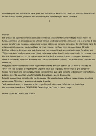 caminhou para uma imitação da Ideia, para uma imitação da Natureza ou como processo representacional
de imitação do homem, passando inclusivamente pela representação da sua realidade
4
interior.
Sob pressão de algumas correntes estéticas normativas actuais tentam uma imitação do que fazer: no
fundo, assistimos um em casos que os artistas limitam se obsessivamente a imitarem-se a si próprios. E isto
porque os valores de mercado, a assinatura tornada objecto de consumo como sinal de valor troca-signo de
estatuto social, conexões estabelecidas a partir de relações confusas entre os conceitos de Objecto
Estético e Objecto Artístico, uma indefinição que com uma crítica de arte mal autorizada faz eleger um
"Objecto de Arte" qualquer uma moda ditada pelas associações de críticos internacionais, faz com que uma
História da Arte hoje corra o risco de ser uma história dos fracassados êxitos a curto prazo. Muitas das
obras actuais serão, com toda a certeza num futuro mediamente próximo , encaradas como "cheques sem
cobertura",
O objecto artístico contemporâneo é hoje extremamente difícil de definir, de tal modo o conceito de
"arte" tem sido alargado e empobrecido. Digamos antes que se passou de conceitos a "pré-conceitos".
Parece haver aqui uma contradição, mas se considerarmos que o pré-conceito se baseia em valores falsos,
próprios eles não autorizam uma formulação de qualquer espécie de conceito,
Pois até o conceito de conceito não existe, porque não há critério que defina o campo em que se coloca
determinado Objecto e o seu campo de expõe à análise.
Será o entendimento do fenómeno artístico que limpará o terreno e definirá o que é arte hoje.
Mas antes que haverá uma ESTABELECER Deontologia da Crítica do nosso tempo.
Lisboa, Julho 1987 Maria João Franco
 