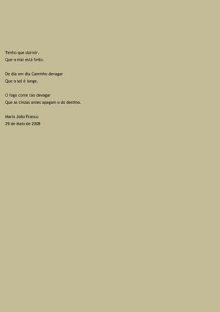 Tenho que dormir,
Que o mal está feito.
De dia em dia Caminho devagar
Que o sol é longe.
O fogo corre tão devagar
Que as cinzas antes apagam o do destino.
Maria João Franco
29 de Maio de 2008
 