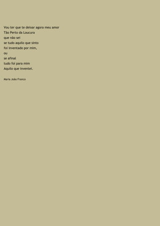 Vou ter que te deixar agora meu amor
Tão Perto da Loucura
que não sei
se tudo aquilo que sinto
foi inventado por mim,
ou
se afinal
tudo foi para mim
Aquilo que inventei.
Maria João Franco
 