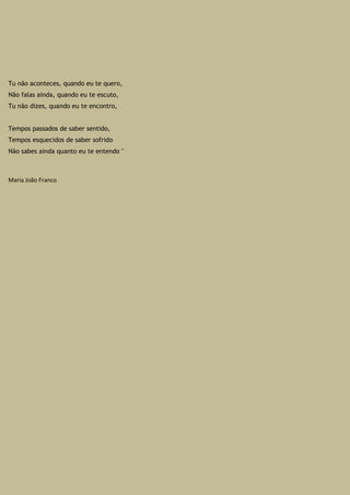 Tu não aconteces, quando eu te quero,
Não falas ainda, quando eu te escuto,
Tu não dizes, quando eu te encontro,
Tempos passados de saber sentido,
Tempos esquecidos de saber sofrido
Não sabes ainda quanto eu te entendo "
Maria João Franco
 