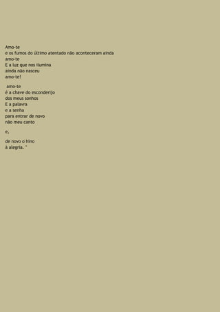 Amo-te
e os fumos do último atentado não aconteceram ainda
amo-te
E a luz que nos ilumina
ainda não nasceu
amo-te!
amo-te
é a chave do esconderijo
dos meus sonhos
E a palavra
e a senha
para entrar de novo
não meu canto
e,
de novo o hino
à alegria. "
 