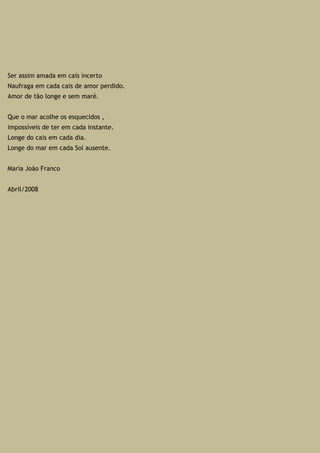 Ser assim amada em cais incerto
Naufraga em cada cais de amor perdido.
Amor de tão longe e sem maré.
Que o mar acolhe os esquecidos ,
impossíveis de ter em cada instante.
Longe do cais em cada dia.
Longe do mar em cada Sol ausente.
Maria João Franco
Abril/2008
 