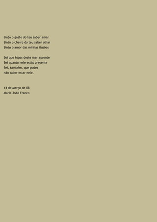 Sinto o gosto do teu saber amar
Sinto o cheiro do teu saber olhar
Sinto o amor das minhas ilusões
Sei que foges deste mar ausente
Sei quanto nele estás presente
Sei, também, que podes
não saber estar nele.
14 de Março de 08
Maria João Franco
 