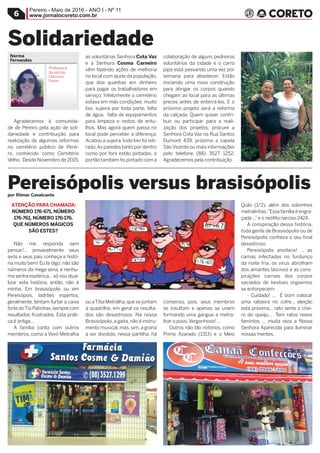 Pereiro - Maio de 2016 - ANO I - Nº 11
www.jornalocoreto.com.br6
Agradecemos à comunida-
de de Pereiro pela ação de soli-
dariedade e contribuição para
realização de algumas reformas
no cemitério público de Perei-
ro, conhecido como Cemitério
Velho. Desde Novembro de 2015,
as voluntárias Senhora Cota Vaz
e a Senhora Cosma Carneiro
vêm fazendo ações de melhoria
no local com ajuda da população,
que doa quantias em dinheiro
para pagar os trabalhadores em
serviço. Infelizmente o cemitério
estava em más condições: muito
lixo, sujeira por toda parte, falta
de água, falta de equipamentos
para limpeza e restos de entu-
lhos. Mas agora quem passa no
local pode perceber a diferença.
Acabou a sujeira,todo lixo foi reti-
rado.As paredes tanto por dentro
como por fora estão pintadas, o
portão também foi pintado com a
colaboração de alguns pedreiros
voluntários da cidade e o carro
pipa está passando uma vez por
semana para abastecer. Estão
iniciando uma nova construção
para abrigar os corpos quando
chegam ao local para as últimas
preces antes de enterrá-los. E o
próximo projeto será a reforma
da calçada. Quem quiser contri-
buir ou participar para a reali-
zação dos projetos, procure a
Senhora Cota Vaz na Rua Santos
Dumont 439, próximo a capela
SãoVicente ou mais informações
pelo telefone (88) 3527 1252.
Agradecemos pela contribuição.
ATENÇÃO PARA CHAMADA:
NÚMERO 176-671, NÚMERO
176-761, NÚMERO 176-176.
QUE NÚMEROS MÁGICOS
SÃO ESTES?
Não me responda sem
pensar!... provavelmente seus
avós e seus pais conheça a histó-
ria muito bem! Eu te digo: não são
números da mega sena, e nenhu-
ma senha esotérica...só vou atua-
lizar esta história, então, não é
minha. Em brasisópolis ou em
Pereisópois, ladrões espertos,
geralmente, tentam furtar a caixa
forte doTio Patinhas,sempre com
resultados frustrados. Esta práti-
ca é antiga...
A família conta com outros
membros, como a Vovó Metralha
ou aTitia Metralha,que se juntam
à quadrilha, em geral os resulta-
dos são desastrosos. Na nossa
Brasisópolis,a gaita,não é instru-
mento musical, mas, sim, a grana
a ser dividido, nessa partilha, há
consenso, pois, seus membros
se insultam e apenas se unem
formando uma gangue a metra-
lhar o povo.Vergonhoso! ...
Outros não tão notórios, como
Primo Azarado (1313) e o Meio
Quilo (1/2), além dos sobrinhos
metralinhas.“Essa família é engra-
çada ...”e o neófito narciso 2424.
A conspiração dessa história,
toda gente de Brasisópolis ou de
Pereisópolis conhece o seu final
desastroso.
Pereisópolis anoitece! ... as
camas infectadas no furdunço
da noite fria, os vírus abrolham
dos amantes lascivos e as cons-
pirações carnais dos corpos
saciados de bestiais orgasmos
se entorpecem.
- Cuidado! ... É bom colocar
uma ratoeira no cofre... eleição
está próxima... rato sente o chei-
ro do queijo... Tem ratos novos
famintos ... muita reza a Nossa
Senhora Aparecida para iluminar
nossas mentes.
Solidariedade
Pereisópolis versus brasisópolis
Norma
Fernandes
Professora
da escola
Cleonice
Freire
por Rilmar Cavalcante
Profissional
de Pereiro
Professora
da EEEP
Maria Célia
 