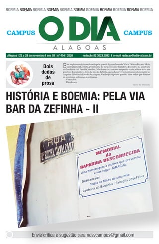 BOEMIA BOEMIA BOEMIA BOEMIA BOEMIA BOEMIA BOEMIA BOEMIA BOEMIA BOEMIA BOEMIA
Alagoas l 22 a 28 de novembro I ano 08 I nº 404 l 2020 redação 82 3023.2092 I e-mail redacao@odia-al.com.br
CAMPUSCAMPUSCAMPUSCAMPUS
Envie crítica e sugestão para ndsvcampus@gmail.com
Dois
dedos
de
prosa
Este suplemento foi coordenado pela grande figura chamada Maria Helena Barreto Melo,
a ultra famosa Leninha, primíssima do meu coração e Secretaria Executiva da Confraria
do Sardinha e da Família Josefina. Não fosse ela, com seu empenho e arte, não se teria um
precioso documento: o livro de atas da Zefinha, que acho dever ser entregue solenemente ao
Arquivo Pùblico do Estado de Alagoas. Um beijo na prima querida e em todos que fizeram
as aventuras zefineanas e zefiníacas.
Vamos ler!
Um abraço,
Sávio de Almeida
HISTÓRIA E BOEMIA: PELA VIA
BAR DA ZEFINHA - II
 