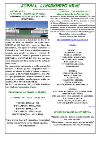 JORNAL LINDENBERG NEWS
                                      ESCOLA MUNICIPAL LUIS LINDENBERG – CABO FRIO RJ
      EDI ÇÃO N º 23                                                             Cabo Frio, 31 DE MARÇO DE 2O13.0
     25 DE MARÇO - ANIVERSÁRIO DA ESCOLA                                    a ba rat ório de inform ática
     A HISTÓRIA DA NOSSA ESCOLA LUIS                              Os  alunos  da Escola Municipal    Luis  Lindenberg, de Cabo 
               LINDENBERG                                         Frio,   estão   se   divertindo   e   aprendendo   muito   com   os   sites, 
                                                                  jogos,   vídeos,   confecções   de   livros,   pesquisas   e   outras 
                                                                  atividades viabilizadas nesse espaço tão rico.
                                                                  As aulas são planejadas e agendadas com antecedência pelos 
                                                                  professores,  fazendo da informática um lugar  de crescimento 
                                                                  e aprendizagem para todos.  O Projeto “Cinema vai à Escola” 
                                                                  tem sido um sucesso, assim como nosso “Plantão Pedagógico”! 
                                                                                Mais detalhes, visite o nosso Blog...
                                                                                 As fotos  estão no blog da escola.
Nossa   Escola   começou   a   funcionar   no   dia   25   de                emluislindenberg2.blogspot.com
Março   de   1970,   no   refeitório   da   REFINARIA 
NACIONAL   DE   SAL   S/A,     para   os   filhos   dos                                          ESCOLA
funcionários,  com apoio do Grêmio Recreativo   e 
Cultural   1º   de   Maio.   Logo   o   refeitório   tornou­se                           DESEJO ...
precário   para   atender   ao   número     crescente   de                           UMA ESCOLA LIVRE,
alunos,   levando   o   Grêmio   a  procurar  a  ajuda  da                            ONDE EU APRENDA
                                                                                 O VERDADEIRO SIGNIFICADO
REFINARIA   NACIONAL DE SAL S/A, que logo 
                                                                                   DA PALAVRA CIDADANIA,
cedeu uma casa na Vila operária onde foi instalada                                    UMA ESCOLA VIVA,
nossa Escola.                                                                      VIVENCIANDO, CRIANDO,
No entanto, dois anos depois, o prédio em que foi                                      CONSTRUINDO.
instalada   a   Escola   já   não   comportava   mais   o 
número   de   alunos,   levando   o   Grêmio   a   recorrer                             DESEJO...
novamente   à   REFINARIA   NACIONAL   DE   SAL                                   UMA ESCOLA­MUNDO,
                                                                                   ONDE EU APRENDA
S/A   que,   prontamente,   mandou   construir   o   atual 
                                                                                      A CONVIVER,
prédio   e   a   escolinha   transformava­se,   então,   na                      UMA ESCOLA ALEGRE,
atual ESCOLA LUIS LINDENBERG.                                                      ONDE SE MISTUREM
No  dia 25  de março de 2013, a Escola Municipal                             SONHOS, SORRISOS E ESPERANÇAS.
Luis Lindenberg completou 43 anos.
                                                                                     DESEJO...
                                                                     UMA ESCOLA COM UM ESPAÇO EM BRANCO,
    CRONOGRAMA DE PROVAS E TESTES 
                                                                               ONDE EU POSSA FAZER
                                                                    UMA AQUARELA COM AS CORES DO ARCO­ÍRIS,
      1º TRIMESTRE: 18/02 A 17/05 DE 2013                                       UMA ESCOLA AMPLA,
                                                                          ONDE OS ESPAÇOS SE MISTUREM
             TESTES: 18/03 A 01 /04                                      E AS CONQUISTAS SEJAM MÚTUAS.
          2ª CHAMADA: 03/04 A 09/04                                                                                                Nilsa Costa
             PROVAS: 15/04 A 26/04 
          2ª CHAMADA: 27/01 A 03/05                                     DITADOS POPULARES DA ERA DIGITAL
         RECUPERAÇÃO: 13/05 A 17/05
                                                “Quando a esmola é demais, o santo desconfia que 
“Caso precise fazer a 2ª chamada, o responsável               tem vírus anexado.”
 deverá comparecer à escola e fazer o pedido,  “Quem nunca errou, que aperte a primeira tecla.”
                                                  “Aluno de informática não cola, faz backup.”
                  com antecedência.”
 