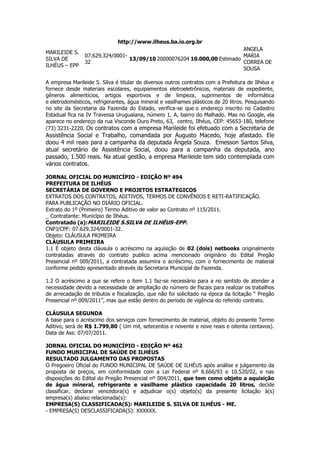 http://www.ilheus.ba.io.org.br<br />MARILEIDE S. SILVA DE ILHÉUS – EPP07.629.324/0001-3213/09/102000007620410.000,00EstimadoANGELA MARIA CORREA DE SOUSA<br />A empresa Marileide S. Silva é titular de diversos outros contratos com a Prefeitura de Ilhéus e fornece desde materiais escolares, equipamentos eletroeletrônicos, materiais de expediente, gêneros alimentícios, artigos esportivos e de limpeza, suprimentos de informática e eletrodomésticos, refrigerantes, água mineral e vasilhames plásticos de 20 litros. Pesquisando no site da Secretaria da Fazenda do Estado, verifica-se que o endereço inscrito no Cadastro Estadual fica na IV Travessa Uruguaiana, número 1, A, bairro do Malhado. Mas no Google, ela aparece no endereço da rua Visconde Ouro Preto, 63,  centro, Ilhéus, CEP: 45653-180, telefone (73) 3231-2220. Os contratos com a empresa Marileide foi efetuado com a Secretaria de Assistência Social e Trabalho, comandada por Augusto Macedo, hoje afastado. Ele doou 4 mil reais para a campanha da deputada Ângela Souza.  Emesson Santos Silva, atual secretário de Assistência Social, doou para a campanha da deputada, ano passado, 1.500 reais. Na atual gestão, a empresa Marileide tem sido contemplada com vários contratos.<br />JORNAL OFICIAL DO MUNICÍPIO - EDIÇÃO Nº 494<br />PREFEITURA DE ILHÉUS<br />SECRETÁRIA DE GOVERNO E PROJETOS ESTRATEGICOS<br />EXTRATOS DOS CONTRATOS, ADITIVOS, TERMOS DE CONVÊNIOS E RETI-RATIFICAÇÃO.<br />PARA PUBLICAÇÃO NO DIÁRIO OFICIAL.<br />Extrato do 1º (Primeiro) Termo Aditivo de valor ao Contrato nº 115/2011.<br />_ Contratante: Município de Ilhéus.<br />Contratado (a):MARILEIDE S.SILVA DE ILHÉUS-EPP.<br />CNPJ/CPF: 07.629.324/0001-32.<br />Objeto: CLÁUSULA PRIMEIRA<br />CLÁUSULA PRIMEIRA<br />1.1 É objeto desta cláusula o acréscimo na aquisição de 02 (dois) netbooks originalmente contratadas através do contrato publico acima mencionado originário do Edital Pregão Presencial nº 009/2011, a contratada assumira o acréscimo, com o fornecimento de material conforme pedido apresentado através da Secretaria Municipal de Fazenda.<br />1.2 O acréscimo a que se refere o item 1.1 faz-se necessário para a no sentido de atender a necessidade devido a necessidade de ampliação do número de fiscais para realizar os trabalhos de arrecadação de tributos e fiscalização, que não foi solicitado na época da licitação “ Pregão Presencial nº 009/2011”, mas que estão dentro do período de vigência do referido contrato.<br />CLÁUSULA SEGUNDA<br />A base para o acréscimo dos serviços com fornecimento de material, objeto do presente Termo Aditivo, será de R$ 1.799,80 ( Um mil, setecentos e novente e nove reais e oitenta centavos). Data de Ass: 07/07/2011.<br />JORNAL OFICIAL DO MUNICÍPIO - EDIÇÃO Nº 462<br />FUNDO MUNICIPAL DE SAÚDE DE ILHÉUS<br />RESULTADO JULGAMENTO DAS PROPOSTAS<br />O Pregoeiro Oficial do FUNDO MUNICIPAL DE SAÚDE DE ILHÉUS após análise e julgamento da proposta de preços, em conformidade com a Lei Federal nº 8.666/93 e 10.520/02, e nas disposições do Edital do Pregão Presencial nº 004/2011, que tem como objeto a aquisição de água mineral, refrigerante e vasilhame plástico capacidade 20 litros, decide classificar, declarar vencedora(s) e adjudicar o(s) objeto(s) da presente licitação à(s) empresa(s) abaixo relacionada(s):<br />EMPRESA(S) CLASSIFICADA(S): MARILEIDE S. SILVA DE ILHÉUS - ME.<br />- EMPRESA(S) DESCLASSIFICADA(S): XXXXXX.<br />- EMPRESA(S) VENCEDORA(S): MARILEIDE S. SILVA DE ILHÉUS - ME, todo objeto dos Lotes I e II, no valor total de R$ 59.296,00 (cinquenta e nove mil, duzentos e noventa e seis reais). – CRITÉRIO DE JULGAMENTO: menor preço por Lote. Ilhéus, 20 de junho de 2011 – Emanuel F. Neto – Pregoeiro.<br />JORNAL OFICIAL DO MUNICÍPIO - EDIÇÃO Nº 408<br />PREFEITURA MUNICIPAL DE ILHÉUS - CNPJ: 13.672.597/0001-62<br />EXTRATO DE CONTRATO<br />A comissão de licitação torna pública a contratação de nº. 250/2011. Contratante: prefeitura municipal de Ilhéus. Contratada: Marileide S. Silva de Ilhéus – ME. Objeto: aquisição de gêneros alimentícios (perecíveis e não perecíveis), materiais de limpeza e de higiene, água tipo mineral e hortifruti, para atender a secretaria de assistência social. Prazo 12 (doze) meses Valor: R$ 139.000,00 (cento e trinta e nove mil reais), referente ao lote IV.<br />PREFEITURA MUNICIPAL DE ILHÉUS - CNPJ: 13.672.597/0001-62<br />EXTRATO DE CONTRATO<br />A comissão de licitação torna pública a contratação de nº. 251/2011. Contratante: prefeitura municipal de Ilhéus. Contratada: Pann Comercio Varejista e Atacadista de Produtos Alimentícios Ltda. Objeto: aquisição de gêneros alimentícios (perecíveis e não perecíveis), materiais de limpeza e de higiene, água tipo mineral e hortifruti, para atender a secretaria de assistência social. Prazo 12 (doze) meses Valor: R$ 219.600,00 (duzentos e dezenove mil e seiscentos reais), referente aos lotes I e II.<br />PREFEITURA MUNICIPAL DE ILHÉUS - CNPJ: 13.672.597/0001-62<br />EXTRATO DE CONTRATO<br />A comissão de licitação torna pública a contratação de nº. 252/2011. Contratante: prefeitura municipal de Ilhéus. Contratada: SBM Couto – ME. Objeto: aquisição de gêneros alimentícios (perecíveis e não perecíveis), materiais de limpeza e de higiene, água tipo mineral e hortifruti, para atender a secretaria de assistência social. Prazo 12 (doze) meses Valor: R$ 27.600,00 (vinte e sete mil e seiscentos reais), referente ao lote III.<br />PREFEITURA MUNICIPAL DE ILHÉUS - CNPJ: 13.672.597/0001-62<br />EXTRATO DE CONTRATO<br />A comissão de licitação torna pública a contratação de nº. 253/2011. Contratante: prefeitura municipal de Ilhéus. Contratada: Noeval Santana de Carvalho. Objeto: aquisição de gêneros alimentícios (perecíveis e não perecíveis), materiais de limpeza e de higiene, água tipo mineral e hortifruti, para atender a secretaria de assistência social. Prazo 12 (doze) meses Valor: R$ 98.500,00 (noventa e oito mil e quinhentos reais), referente ao lote V.<br />PREFEITURA MUNICIPAL DE ILHÉUS - CNPJ: 13.672.597/0001-62<br />EXTRATO DE CONTRATO<br />A comissão de licitação torna pública a contratação de nº. 690/2010. Contratante: prefeitura municipal de ilhéus. Contratada: Marileide S. Silva de Ilhéus. Objeto: aquisição de suprimentos de informática. Prazo 12 (doze) meses Valor: R$ 74.892,50 (setenta e quatro mil oitocentos e noventa e dois reais e cinqüenta centavos). Dotação orçamentária: unidade orçamentária: 03.10 - secretaria municipal de educação, projeto/atividade: 20.47-gestão das ações da secretaria de educação; elemento de despesa: 33.90.30-material de consumo.<br />PREFEITURA MUNICIPAL DE ILHÉUS - CNPJ: 13.672.597/0001-62<br />EXTRATO DE CONTRATO <br />A comissão de licitação torna pública a contratação de nº. 687/2010. Contratante: prefeitura municipal de ilhéus. Contratada: Marileide S. Silva de Ilhéus. objeto: aquisição de equipamentos e material permanente. Prazo 12 (doze) meses Valor: R$ 78.662,80 (setenta e oito mil seiscentos e sessenta e oito reais e oitenta centavos). Dotação orçamentária: unidade orçamentária: 03.12 -secretaria municipal de assistência social e trabalho, projeto/atividade: 20.61-gestão administrativa das ações da secretaria de assistência social e trabalho; elemento de despesa: 33.90.30-material de consumo, 44.90.52 – equipamentos e material permanente.<br /> <br />PREFEITURA MUNICIPAL DE ILHÉUS - CNPJ: 13.672.597/0001-62<br />EXTRATO DE CONTRATO <br />A comissão de licitação torna pública a contratação de nº. 690/2010. Contratante: prefeitura municipal de ilhéus. Contratada: Marileide S. Silva de Ilhéus. objeto: aquisição de suprimentos de informática . Prazo 12 (doze) meses Valor: R$ 74.892,50 (setenta e quatro mil oitocentos e noventa e dois reais e cinqüenta centavos). Dotação orçamentária: unidade orçamentária: 03.10 -secretaria municipal de educação, projeto/atividade: 20.47-gestão das ações da secretaria de educação; elemento de despesa: 33.90.30-material de consumo.<br />JORNAL OFICIAL DO MUNICÍPIO - EDIÇÃO Nº 405<br />PREFEITURA MUNICIPAL DE ILHÉUS - CNPJ: 13.672.597/0001-62 <br />EXTRATO DE CONTRATO A comissão de licitação torna pública a contratação de nº. 225/2011. Contratante: prefeitura municipal de Ilhéus. Contratada: Marileide S. Silva de Ilhéus. Objeto: aquisição de ar condicionado. Prazo 12 (doze) meses Valor: R$ 13.800,00 (treze mil e oitocentos reais).<br />SEXTA-FEIRA, 25 DE MARÇO DE 2011, 2 - ANO III - Nº 359<br />PREFEITURA MUNICIPAL DE ILHÉUS - CNPJ: 13.672.597/0001-62<br />EXTRATO DE CONTRATO<br />A comissão de licitação torna pública a contratação de nº. 173/2011. Contratante: prefeitura municipal de Ilhéus. Contratada: G Santos Almeida Recarga de Cartuchos. Objeto: recarga de cartuchos pretos e coloridos e tonner. Prazo 12 (doze) meses Valor: R$ 129.500,00 (cento e vinte e nove mil e quinhentos reais).<br />QUARTA-FEIRA, 23 DE MARÇO DE 2011, 2 - ANO III - Nº 357<br />PREFEITURA MUNICIPAL DE ILHÉUS - CNPJ: 13.672.597/0001-62<br />EXTRATO DE CONTRATO<br />A comissão de licitação torna pública a contratação de nº. 169/2011. Contratante: prefeitura municipal de Ilhéus. Contratada: Marileide S. Silva de Ilhéus. Objeto: aquisição de material de limpeza e copa. Prazo 12 (doze) meses Valor: R$ 392.901,27 (trezentos e noventa e dois mil novecentos e um reais e vinte e sete centavos).<br />QUINTA-FEIRA, 10 DE MARÇO DE 2011, 2 - ANO III - Nº 340<br />PREFEITURA MUNICIPAL DE ILHÉUS - CNPJ: 13.672.597/0001-62<br />EXTRATO DE CONTRATO<br />A comissão de licitação torna pública a contratação de nº. 135/2011. Contratante: prefeitura municipal de Ilhéus. Contratada: Marileide S. Silva de Ilhéus. Objeto: aquisição de água mineral e refrigerantes. Prazo 12 (doze) meses Valor: R$ 17.999,80 (dezessete mil novecentos e noventa e nove reais e oitenta centavos).<br />SEGUNDA-FEIRA, 28 DE FEVEREIRO DE 2011, 10 - ANO III - Nº 332<br />PREFEITURA MUNICIPAL DE ILHÉUS - CNPJ: 13.672.597/0001-62<br />EXTRATO DE CONTRATO<br />A comissão de licitação torna pública a contratação de nº. 115/2011. Contratante: prefeitura municipal de Ilhéus. Contratada: Marileide S. Silva de Ilhéus. Objeto: aquisição de 10 netbooks. Prazo 12 (doze) meses Valor: R$ 8.990,00 (oito mil novecentos e noventa reais).<br />SEXTA-FEIRA, 18 DE FEVEREIRO DE 2011, 2 - ANO III - Nº 320<br />PREFEITURA MUNICIPAL DE ILHÉUS - CNPJ: 13.672.597/0001-62<br />EXTRATO DE CONTRATO<br />A comissão de licitação torna pública a contratação de nº. 102/2011. Contratante: prefeitura municipal de Ilhéus. Contratada: Marileide S. Silva de Ilhéus. Objeto: aquisição de diversos suprimentos de informática para atender a secretaria municipal de administração. Prazo 12 (doze) meses Valor: R$ 35.500,00 (trinta e cinco mil e quinhentos reais).<br />QUARTA-FEIRA, 2 DE FEVEREIRO DE 2011, 2 - ANO III - Nº 306<br />PREFEITURA MUNICIPAL DE ILHÉUS - CNPJ: 13.672.597/0001-62<br />EXTRATO DE CONTRATO<br />A comissão de licitação torna pública a contratação de nº. 049/2011. Contratante: prefeitura municipal de Ilhéus. Contratada: Marileide S. Silva de Ilhéus. Objeto: aquisição de 4.500 fardos de sacos plástico para lixo. Prazo 12 (doze) meses Valor: R$ 209.800,00 (duzentos e nove mil e oitocentos reais).<br />QUARTA-FEIRA, 19 DE JANEIRO DE 2011, 2 - ANO III - Nº 295<br />FUNDO MUNICIPAL DE SAÚDE DE ILHÉUS<br />RESULTADO JULGAMENTO DAS PROPOSTAS<br />O Pregoeiro Oficial do FUNDO MUNICIPAL DE SAÚDE DE ILHÉUS após análise e julgamento da proposta de preços, em conformidade com a Lei Federal nº 8.666/93 e 10.520/02, e nas disposições do Edital do Pregão Eletrônico nº 031/2010, que tem como objeto a aquisição de utensílios domésticos, decide classificar, declarar vencedora(s) e adjudicar o(s) objeto(s) da presente licitação à(s) empresa(s) abaixo relacionada(s): EMPRESA(S) CLASSIFICADA(S): MARILEIDE S. SILVA DE ILHEUS-ME, PALAS COMERCIAL LTDA.,<br />FERNANDO COELHO PEREIRA, FIRMINO & BARRETO COMERCIO DE PRODUTOS MEDICO-HOSP e TECHCONSTRUPEL COMERCIO E SERVICOS DE LIMPEZA LTDA.<br />- EMPRESA(S) DESCLASSIFICADA(S): xxxxxx.<br />- EMPRESA(S) VENCEDORA(S):) MARILEIDE S. SILVA DE ILHEUS-ME, todo objeto do Lote I,no valor total de R$ 2.783,12 (dois mil, setecentos e oitenta e três reais e doze centavos). – CRITÉRIO DE JULGAMENTO: menor preço por Lote. Ilhéus, 19 de janeiro de 2011 – Emanuel F. Neto – Pregoeiro.<br />QUARTA-FEIRA, 5 DE JANEIRO DE 2011, 2 - ANO III - Nº 286<br />FUNDO MUNICIPAL DE SAÚDE DE ILHÉUS<br />RESULTADO JULGAMENTO DAS PROPOSTAS<br />O Pregoeiro Oficial do FUNDO MUNICIPAL DE SAÚDE DE ILHÉUS após análise e julgamento da proposta de preços, em conformidade com a Lei Federal nº 8.666/93 e 10.520/02, e nas disposições do Edital do Pregão Presencial nº 016/2010, que tem como objeto a Aquisição de Produtos alimenticios (Pão, Leite, Ovo e manteiga), para atender a demanda do CAPS, SAMU E POSTO 24h., decide classificar, declarar vencedora(s) e adjudicar o(s) objeto(s) da presente licitação à(s) empresa(s) abaixo relacionada(s):<br />EMPRESA(S) CLASSIFICADA(S): MARILEIDE S. SILVA DE ILHÉUS-ME E SOMAR COMERCIAL DE ALIMENTOS LTDA.<br />EMPRESA(S) DESCLASSIFICADA(S): NÃO HOUVE.<br />- EMPRESA(S) VENCEDORA(S):. SOMAR COMERCIAL DE ALIMENTOS LTDA, todo objeto do Lote 01, no valor total de R$ 39.995,00 (Trinta e nove mil, novecentos e noventa e cinco reais) Valor Global de R$ 39.995,00 (Trinta e nove mil, novecentos e noventa e cinco reais) – CRITÉRIO DE JULGAMENTO: menor preço por lote. Ilhéus, 05 de janeiro de 2011 – Emanuel F. Neto – Pregoeiro Oficial.<br />