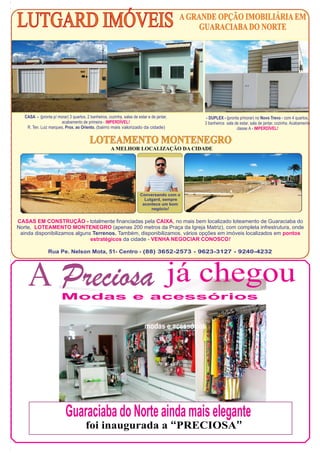 LUTGARD IMÓVEIS A GRANDE OPÇÃO IMOBILIÁRIA EM
GUARACIABA DO NORTE

CASA - (pronta p/ morar) 3 quartos, 2 banheiros, cozinha, salas de estar e de jantar,
acabamento de primeira - IMPERDÍVEL!
R. Ten. Luiz marques, Prox. ao Oriento. (bairro mais valorizado da cidade)

- DUPLEX - (pronta p/morar) no Novo Trevo - com 4 quartos,
3 banheiros sala de estar, sala de jantar, cozinha. Acabamento
classe A - IMPERDÍVEL!

LOTEAMENTO MONTENEGRO
A MELHOR LOCALIZAÇÃO DA CIDADE

Conversando com o
Lutgard, sempre
acontece um bom
negócio!

CASAS EM CONSTRUÇÃO - totalmente financiadas pela CAIXA, no mais bem localizado loteamento de Guaraciaba do
Norte, LOTEAMENTO MONTENEGRO (apenas 200 metros da Praça da Igreja Matriz), com completa infrestrutura, onde
ainda disponibilizamos alguns Terrenos. Também, disponibilizamos, vários opções em imóveis localizados em pontos
estratégicos da cidade - VENHA NEGOCIAR CONOSCO!
Rua Pe. Nelson Mota, 51- Centro - (88) 3652-2573 - 9623-3127 - 9240-4232

A Preciosa já chegou
Modas e acessórios
modas e acessórios

Guaraciaba do Norte ainda mais elegante
foi inaugurada a “PRECIOSA”

 