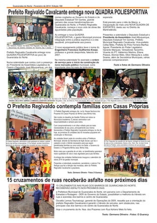 Guaraciaba do Norte - Fevereiro de 2014 / Edição 160

7

Prefeito Regivaldo Cavalcante entrega nova QUADRA POLIESPORTIVA
nomes cogitados ao Governo do Estado e do
Deputado Estadual Tim Gomes, grande
parceiro das novas transformações em
Guaraciaba do Norte, o Prefeito Regivaldo
Cavalcante, começa o novo ciclo de obras tão
aguardadas pela população.
Ao entregar a nova QUADRA
POLIESPORTIVA, o gestor Municipal promove
integração entre a prática esportiva e a vida
saudável, principalmente aos jovens.
Ver. Valdemiro, Fabiano, Ver. Eliane, Pref. Regivaldo, Vice Cefas, Dep. J.
Albuquerque, Ver. Gerardo, Clodoaldo, Ver. Tacizinho, Dep. T. Gomes,

Prefeito Regivaldo Cavalcante entrega nova
QUADRA POLIESPORTIVA ao povo de
Guaraciaba do Norte.
Numa solenidade que contou com a presença
do Presidente da Assembleia Legislativa do
Ceará o Deputado José Albuquerque, um dos

O novo equipamento público leva o nome do
Engenheiro Francisco Guilherme Araújo,
professor e grande desportista, falecido em
2007.
Na mesma solenidade foi assinado a ordem
de serviço para o início da construção do
novo mercado público municipal, outra
importante obra há mais de trinta anos

esperada.
Está previsto para o mês de Março, a
inauguração de mais uma NOVA QUADRA DE
ESPORTES, desta vez no Distrito de
Martinslândia.
Presentes a solenidade o Deputado Estadual e
Presidente da Assembleia José Albuquerque,
Deputado Estadual Tim Gomes, Prefeito
Municipal Regivaldo Cavalcante, Vice-prefeito
Cefas Melo, Prefeita de Pires Ferreira Marfisa
Aguiar, Presidente do Poder Legislativo
Gerardo Marques, Vereadores Tacizinho,
Vicente do PT, Valdemiro Martins, Eliane
Passos, Alvimar Melo, Elton Mesquita e Julião
Soares, além de Secretários Municipais, várias
pessoas comparaeceram.
Texto e fotos de Germano Oliveira

O Pref. Regivaldo, o Vice Cefas, Dep. T. Gomes, Sec. L. Alberto, Sec. Adj. Assis e Ver. Gerardo, com representantes das equipes que inauguraram a Quadra Poliesportiva (PARAISO X FLAMENGO DA CRUZ DAS ALMAS / CAMPO
GRANDE X BELA VISTA / SAMPAIO X COMBINADO JUVENTUDE E BOTAFOGO / Na galera, o Sec. de Obras Sr. Pinto com esposa, filho e nora - Momento em que o Pref. Regivaldo assinou a Ordem de Serviço do Mercado Público

O Prefeito Regivaldo contempla famílias com Casas Próprias
O Prefeito Regivaldo entregou dia na Av. Nossa Senhora dos
Prazeres 05 Casas Próprias do Minha Casa Minha Vida.
São muitos os desafios da Gestão Pública em todos os
Municípios brasileiros. É preciso administrar com
responsabilidade e sempre para todos.
Com comprometimento e um olhar voltado para as reais
necessidades de seu povo, principalmente aos menos
favorecidos o Prefeito Regivaldo Cavalcante entregou no dia de
hoje, as primeiras 05 unidades das 45 moradias populares em
construção no Município.
O Prefeito Regivaldo, demonstrou muita satisfação em realizar o grande
sonho das famílias contempladas. O Frei Refúgio, também demonstrou
satisfação ao abençoar a entrega das moradias aos seus moradores.

As unidades fazem parte do convênio entre a Prefeitura
Municipal, através da Secretaria de Ação Social, que faz o
cadastro e todo o trâmite necessário para que sejam
beneficiadas famílias na zona rural e na Sede, o Governo do
Estado e o Programa Minha casa, Minha Vida.

O Pref. Regivaldo fez questão de, ele mesmo, entregar as chaves da casa
a cada um dos contemplados. Abaixo a Sra. Vilani, Sec. de Ação Social
ao lado do Prefeito, outros secretários e técnicos de sua secretaria

Muito mais que a garantia de um teto, os beneficiados garantem
maior qualidade de vida e mais dignidade para suas famílias.
A entrega das unidades habitacionais inaugura o calendário de
obras 2014 da gestão municipal.
Presentes a solenidade vereadores, secretários, o pároco Frei
Refúgio que fez a bênção das moradias, além do Prefeito
Regivaldo Cavalcante e populares.
Texto: Germano Oliveira - Fotos O Guaracy

15 cruzamentos de ruas receberão asfalto nos próximos dias
15 CRUZAMENTOS NAS RUAS DOS BAIRROS DE GUARACIABA DO NORTE
RECEBERÃO ASFALTO NOS PRÓXIMOS DIAS.
a Prefeitura Municipal de Guaraciaba do Norte, em parceria com o Departamento de
Estradas e Rodagem - DER do Governo do Estado, possibilitam a melhoria do trânsito em
ruas e avenidas dos bairros e centro de Guaraciaba.
Osvaldo Lemos Taumaturgo, gerente de Operações do DER, ressalta que a orientação do
prefeito Regivaldo Cavalcante é garantir o trânsito de veículos, sem obstáculos, nas
principais vias dos bairros e do centro de Guaraciaba do Norte.
Hoje o cruzamento da Av. Nsa. dos Prazeres com Rua Adriano Melo foi feito.
Texto: Germano Oliveira - Fotos: O Guaracy

 