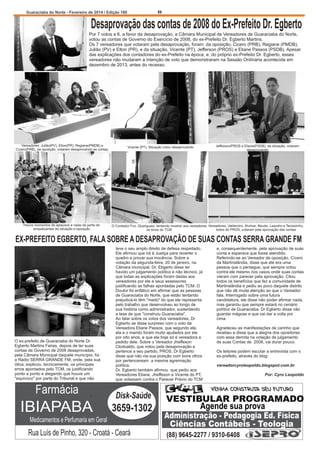 8

Guaraciaba do Norte - Fevereiro de 2014 / Edição 160

Desaprovação das contas de 2008 do Ex-Prefeito Dr. Egberto
Por 7 votos a 6, a favor da desaprovação, a Câmara Municipal de Vereadores de Guaraciaba do Norte,
votou as contas de Governo do Exercício de 2008, do ex-Prefeito Dr. Egberto Martins.
Os 7 vereadores que votaram pela desaprovação, foram: da oposição, Cicero (PRB), Regiane (PMDB),
Julião (PV) e Elton (PR), e da situação, Vicente (PT), Jefferson (PROS) e Eliane Passos (PSDB). Apesar
das explicações dos contadores do ex-Prefeito na época, e, do próprio ex-Prefeito Dr. Egberto, esses
vereadores não mudaram a intenção de voto que demonstraram na Sessão Ordinária acontecida em
dezembro de 2013, antes do recesso.

Vereadores: Julião(PV), Elton(PR), Regiane(PMDB) e
Cícero(PRB), da oposição, votaram desaprovando as contas.

Houve momentos de aplausos e vaias da parte de
simpatizantes da situação e oposição

Vicente (PT), Situação votou desaprovando

Jefferson(PROS e Eliane(PSDB), da situação, votaram
desaprovando

O Contador Fco. Quariguasi, tentando mostrar aos vereadores Vereadores, Valdemiro, Alvimar, Neudo, Leandro e Tacisizinho,
todos do PROS, votaram pela aprovação das contas
os erros do TCM

EX-PREFEITO EGBERTO, FALA SOBRE A DESAPROVAÇÃO DE SUAS CONTAS SERRA GRANDE FM

O ex-prefeito de Guaraciaba do Norte Dr.
Egberto Martins Farias, depois de ter suas
contas de Governo de 2008 desaprovadas,
pela Câmara Municipal daquele município, foi
a Rádio SERRA GRANDE FM, onde, pela sua
ótica, explicou, tecnicamente, os principais
erros apontados pelo TCM, os justificando
ponto a ponto e alegando que houve um
"equívoco" por parte do Tribunal e que não

teve o seu amplo direito de defesa respeitado.
Ele afirmou que irá à Justiça para reverter o
quadro e provar sua inocência. Sobre a
votação da segunda-feira, 20 de janeiro, na
Cãmara municipal, Dr. Ebgerto disse ter
havido um julgamento político e não técnico, já
que todas as explicações foram dadas aos
vereadores por ele e seus assessores
justificando as falhas apontadas pelo TCM. O
Doutor foi enfático em afirmar que as pessoas
de Guaraciaba do Norte, que estão tentando
prejudicá-lo têm "medo" do que ele representa
pelo trabalho que desenvolveu ao longo de
sua história como administrador, sustentando
a tese de que "construiu Guaraciaba".
Ao falar sobre os votos dos vereadores, Dr
Egberto se disse surpreso com o voto da
Vereadora Eliane Passos, que segundo ele,
ela e o marido foram muito ajudados por ele
por oito anos, e que ela hoje só é vereadora a
pedido dele. Sobre o Vereador Jheffeson
Clodoaldo, que votou pela desaprovação e
pertence a seu partido, PROS, Dr Egberto
disse que não via sua posição com bons olhos
por pertenceream a mesma agremiação
política.
Dr. Egberto também afirmou que pediu aos
Vereadores Eliane, Jheffeson e Vicente do PT,
que votassem contra o Parecer Prévio do TCM

Farmácia

Disk-Saúde

IBIAPABA

3659-1302

Medicamentos e Perfumaria em Geral

Rua Luís de Pinho, 320 - Croatá - Ceará

e, consequentemente, pela aprovação de suas
conta e esperava que fosse atendido.
Referindo-se ao Vereador de oposição, Cícero
da Martinslândia, disse que ele era uma
pessoa que o persegue, que sempre votou
contra ele mesmo nos casos onde suas contas
vieram com parecer pela aprovação. Citou
todos os benefícios que fez a comunidade de
Martinslândia e pediu ao povo daquele distrito
que não dê muita atenção ao que o Vereador
fala. Interrogado sobre uma futura
candidatura, ele disse não poder afirmar nada,
mas garantiu que sempre estará no cenário
político de Guaraciaba. Dr Egberto disse não
guardar mágoas e que vai dar a volta por
cima.
Agradeceu as manifestações de carinho que
recebeu e disse que a alegria dos opositores
com essa derrota na votação de julgamento
de suas Contas de 2008, vai durar pouco.
Os leitores podem escutar a entrevista com o
ex-prefeito, através do blog:
vereadorcyroleopoldo.blogspot.com.br
Por: Cyro Leopoldo

VENHA CONSTRUIR SEU FUTURO

VESTIBULAR PROGRAMADO
Agende sua prova
Administração - Pedagogia Ed. Física
Ciências Contábeis - Teologia
(88) 9645-2277 / 9310-6408

 