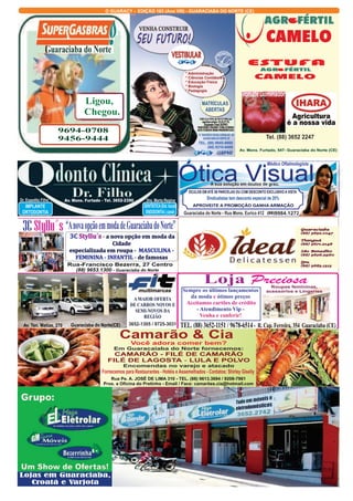 O GUARACY -  EDIIÇÇÃO 163  ((Ano VIII))  - GUARACIABA DO NORTE (CE)  
ESTUFA 
Tomate Dominador 
Tel. (88) 3652 2247 
Médico Oftalmologista 
* Administração 
* Ciências Contábeis 
* Educação Física 
* Biologia 
* Pedagogia 
MATRÍCULAS  
ABERTAS 
R. TANCREDO SOUSA CARVALHO - 09 
GUARACIABA DO NORTE-CE 
TEL. (88) 9645-0660 
         (88) 9310-6408 
A sua solução em óculos de grau. 
ÓCULOS EM ATÉ 08 PARCELAS OU COM DESCONTO EXCLUSIVO A VISTA 
Sindicalistas tem desconto especial de 20% 
APROVEITE A PROMOÇÃO GANHA ARMAÇÃO   
  Loja Preciosa   
Roupas femininas,  
acessórios e Lingeries 
Sempre os últimos lançamentos  
da moda e ótimos preços  
 Aceitamos cartões de crédito  
- Atendimento Vip -   
Venha e conferir! 
TEL. (88) 3652-1151 / 9678-6514 -  R. Cap. Ferreira, 354  Guaraciaba (CE) 
Guaraciaba do Norte 
Ligou, 
 Chegou. 
9694-0708 
9456-9444 
3C Styllu´s “A nova opção em moda de Guaraciaba do Norte” 
Styllu´s a nova opção em moda da  
especializada em roupa - 
CAMARÃO - FILÉ DE    
FILÉ DE LAGOSTA LULA E POLVO 
Fornecemos para Restaurantes - Hotéis e Assemelhados - Contatos: Shirley Giselly 
Lojas em Guaraciaba, 
Croatá e Varjota 
Av. Mons. Furtado, 547- Guaraciaba do Norte (CE)    
AGROFERTILCAMELO@UOL.COM.BR 
Guaraciaba 
(88) 3652.1047 
Tianguá 
(88) 3671.2148 
São Benedito 
(88) 3626.2960 
Ipu 
(88) 3683.1313 
Dr. Expedito Filho 
IMPLANTE 
ORTODONTIA 
Dra. Marta Regina  
DENTÍSTICA (Est. bucal) 
ENDODONTIA ( canal) 
Av. Mons. Furtado - Tel. 3652-2390 
) 
Cidade  
A MAIOR OFERTA 
DE CARROS NOVOS E  
SEMI-NOVOS DA 
REGIÃO 
Av. Ten. Matias, 270 Guaraciaba do Norte(CE)  3652-1305 / 9725-3031 
ÓÓttiiccaa  VViissuuaall 
(88)9984.127722 
Guaraciaba do Norte - Rua Mons. Eurico 412 
   -  
   
 -    
3C  
MASCULINA -  
FEMININA - INFANTIL 
de famosas 
Rua-Francisco Bezerra, 27 Centro   (88) 9653.1300 - Guaraciaba do Norte 
Camarão & Cia 
Você adora comer bem? 
Em Guaracaiaba do Norte fornecemos: 
CAMARÃO 
 -  
Encomendas no varejo e atacado 
Rua Pe. A. JOSÉ DE LIMA 310 - TEL. (88) 9613.3694 / 9208-7961 
Prox. a Oficina do Pretinho - Email / Face: camarões.cia@hotmail.com  
