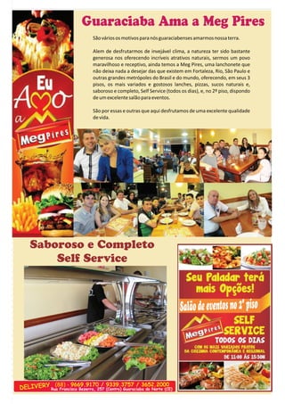 Guaraciaba Ama a Meg Pires 
São vários os motivos para nós guaraciabenses amarmos nossa terra. 
Alem de desfrutarmos de invejável clima, a natureza ter sido bastante  
generosa nos oferecendo incríveis atrativos naturais, sermos um povo  
maravilhoso e receptivo, ainda temos a Meg Pires, uma lanchonete que  
não deixa nada a desejar das que existem em Fortaleza, Rio, São Paulo e  
outras grandes metrópoles do Brasil e do mundo, oferecendo, em seus 3  
pisos,  os  mais  variados  e  gostosos  lanches,  pizzas,  sucos  naturais  e,  
saboroso e completo, Self Service (todos os dias), e, no 2º piso, dispondo  
de um excelente salão para eventos. 
São por essas e outras que aqui desfrutamos de uma excelente qualidade  
de vida. 
Salão de eventos no 2º piso 
Saboroso e Completo  
Self Service 
DELIVERY (88) - 9669.9170 / 9339.3757 / 3652.2000 
Rua Francisco Bezerra, 257 (Centro) Guaraciaba do Norte (CE) 
 