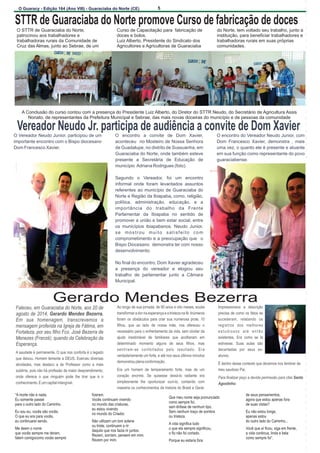 5 
O Guaracy - Edição 164 (Ano VIII) - Guaraciaba do Norte (CE) 
STTR de Guaraciaba do Norte promove Curso de fabricação de doces 
O STTR de Guaraciaba do Norte,  Curso de Capacitação para  fabricação de  do Norte, tem voltado seu trabalho, junto a  
patrocinou aos trabalhadores e  doces e bolos.  instituição, para beneficiar trabalhadores e  
trabalhadoras rurais da Comunidade de  Luiz Alberto, Presidente do Sindicato dos  trabalhadoras rurais em suas próprias  
Cruz das Almas, junto ao Sebrae, de um  Agricultores e Agricultoras de Guaraciaba  comunidades.  
A Conclusão do curso contou com a presença do Presidente Luiz Alberto, do Diretor do STTR Neudo, do Secretário de Agricultura Assis  
Nonato, de representantes da Prefeitura Municipal e Sebrae, das mais novas doceiras do município e de pessoas da comunidade 
Vereador Neudo Jr. participa de audiência a convite de Dom Xavier 
O Vereador Neudo Junior, participou de um  O  encontro  a  convite  de  Dom  Xavier,  O encontro do Vereador Neudo Junior, com  
importante encontro com o Bispo diocesano   aconteceu  Dom  Francesco  Xavier,  demonstra  ,  mais  
Dom Francesco Xavier.  uma vez, o quanto ele é presente e atuante  
em sua função como representante do povo  
 no Mosteiro de Nossa Senhora  
de Guadalupe, no distrito de Sussuanha, em  
Guaraciaba do Norte, onde também esteve  
presente  a  
Secretária  de  Educação  de  guaraciabense.    
município  Adriana Rodrigues (foto).  
Segundo  o  Vereador,  foi  um  encontro  
informal  onde  foram  levantados  assuntos    
referentes  ao  município  de  Guaraciaba  do  
Norte e Região da Ibiapaba, como, religião,   
política,  administração,  educação,  e  a  
importância  do  trabalho  da  Frente  
Parlamentar  da  Ibiapaba  no  sentido  de    
promover a união e bem estar social, entre  
os  municípios  ibiapabanos.  Neudo  Junior,  
s e   m o s t r o u   m u i t o   s a t i s f e i t o   c o m   
comprometimento e a preocupação que   o  
Bispo Diocesano  demonstra ter com nosso   
desenvolvimento. 
No final do encontro, Dom Xavier agradeceu  
a  presença  do  vereador  e  elogiou  seu  
trabalho  de  parlamentar  junto  a  Câmara  
Municipal.    
Gerardo Mendes Bezerra 
Faleceu, em Guaraciaba do Norte,  Ao longo de sua jornada, de 90 anos e oito meses, soube  Impressionava  a  descrição  
agosto de 2014,    transformar a dor na esperança e a tristeza na fé. Inúmeros  precisa de como os fatos se  
Em  sua  homenagem,  transcrevemos  a  foram  os  obstáculos  para  criar  sua  numerosa  prole,  10  sucederam,  relatando  os  
mensagem proferida na Igreja de Fátima, em  filhos,  que  ao  lado  de  nossa  mãe,  nos  ofereceu  o  registros  dos  melhores  
Fortaleza, por seu filho Fco. José Bezerra de  necessário para o enfrentamento da vida, sem olvidar da  e s t u d i o s o s   a t é   e n t ã o   
Menezes (Franzé), quando da Celebração da  ajuda  inestimável  de  familiares  que  acolheram  em  existentes.  Era  como  se  lá  
Esperança. determinado  momento  alguns  de  seus  filhos,  mas  estivesse.  Suas  aulas  são  
sentiram-se  confortados  pelo  resultado.  Era  decantadas  por  seus  ex- 
A saudade é permanente. O que nos conforta é o legado  
verdadeiramente um forte, e até nos seus últimos minutos  alunos. 
que deixou. Homem temente a DEUS. Exerceu diversas  
demonstrou plena conformação. É dentro desse contexto que devemos nos lembrar de  atividades,  mas  destaco  a  de  Professor  como  a  mais  
sublime, pois não há profissão de maior desprendimento,  Era  um  homem  de  temperamento  forte,  mas  de  um  meu saudoso Pai. 
onde  oferece  o  que  ninguém  pode  lhe  tirar  que  é  o  coração  enorme.  Se  quisesse  deixá-lo  radiante  era  Para finalizar peço a devida permissão para citar Santo  
conhecimento. É um capital intangível. simplesmente  lhe  oportunizar  ouvi-lo,  contando  com  Agostinho: 
maestria os conhecimentos de historia do Brasil e Geral.  
aos 20 de  
Gerardo Mendes Bezerra. 
“A morte não é nada. fizeram. Que meu nome seja pronunciado de seus pensamentos, Eu somente passei Vocês continuam vivendo como sempre foi, agora que estou apenas fora para o outro lado do Caminho. no mundo das criaturas, sem ênfase de nenhum tipo. de suas vistas? Eu sou eu, vocês são vocês. eu estou vivendo Sem nenhum traço de sombra Eu não estou longe, O que eu era para vocês, no mundo do Criador. ou tristeza. apenas estou 
eu continuarei sendo. Não utilizem um tom solene A vida significa tudo do outro lado do Caminho... Me deem o nome ou triste, continuem a rir o que ela sempre significou, Você que aí ficou, siga em frente, que vocês sempre me deram, daquilo que nos fazia rir juntos. o fio não foi cortado. a vida continua, linda e bela falem comigocomo vocês sempre  Rezem, sorriam, pensem em mim. como sempre foi”. Rezem por mim. Porque eu estaria fora 
 