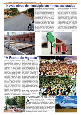 O Guaracy - Edição 164 (Ano VIII) - Guaraciaba do Norte (CE)  6 
 Novas obras do município em ritmos acelerados  
Estão em fase de construção bastante  população, no máximo, até o início do  
aceleradas as novas obras públicas de  ano que se aproxima.  
Guaraciaba do Norte. Como mostram  A moderna Creche da Av. Ten. Matias  
as fotos, a estrada ligando a sede do  para  ser  entregue  ao  município,  
município  ao  distrito  de  Morrinhos,  já  depende  apenas  de  pequenos  
encontra-se,  praticamente,  asfaltada  detalhes. Além de ser um prédio muito  
no trecho entre a CE 187 e a Vila de  bonito e aconchegante, foi construído  
Sussuanha,  e,  depois  da  vila,  a  obedecendo  os  mais  modernos  
terraplenagem  já  está,  também,  padrões  exigidos  pelo  MEC.  Essa  
praticamente  pronta  até  depois  de  creche  e  a,  do  bairro  Lagoínha,  que  
Limoeiro e como pode observar nossa  também obedece os mesmos padrões  
reportagem,  a  mesma  vem  sendo  e  encontra-se  em  fase  final  de  
construída dentro de um ótimo padrão  construção, irão melhorar  
 a qualidade  
e com material de muito boa qualidade.  
de vida das crianças de primeira idade  
O  novo  Mercado  Público,  também  
e de suas mães, e, resolverá, grande  
encontra-se  em  ritmo  bastante  
parte,  da  carência  existente  no  
promissor,  vem  recebendo  os  
município desse importante serviço de  
cuidados  merecidos para uma obra de  
ordem social. 
seu  porte  e  deverá  ser  entregue  à  
Por: Zé Ronaldo 
“A Festa de Agosto”  
Como era esperado, a “Festa de  Norte,  protagonizado  pela  
A g o s t o ” ,   c o m o   é   banda  Aviões  do  Forró,  com  
tradicionalmente  conhecida  a  apoio das bandas Xé Pop e Pé  
festa  de  Nossa  Senhora  dos  de  Ouro.  O  show  atraiu  tantos  
P r a z e r e s ,   p a d r o e i r a   d e   turistas,  que  a  cidade  ficou  
Guaraciaba  do  Norte,  foi  mais  pequena  para  abriga-los.  E  
o  
uma  vez,    o  maior  evento  
Show  do  cantor  Batista  Lima  
religioso, cultural e de lazer do  
(ex-vocalista  da  Banda  Limão  
município.  Porém,  nos  dois  
Com  Mel),  a  maior  expressão  
últimos  anos,  essa  grandiosa  
em  música  religiosas  da  
festa, tem alcançado um brilho  
atualidade,  acontecido  no  
muito  especial.  O  Governo  
penúltimo dia da festa, na Praça  
Municipal,  através  de  suas  
da  Matriz,  que  arrebatou  uma  
secretarias,  além  de  vários  
multidão  sem  precedentes  de  
eventos  que  promove  durante  
católicos  para  assisti-lo,  coisa  
os  10  dias  dos  festejos,  nunca vista antes no município.  
  
t a m b é m ,   t e m   p r o m o v i d o   O benefício comercial das duas  
grandiosas  atrações  de  lazer,  atrações  foi  motivo  de  grande  
de cunho religiosas e popular, e,  alegria  para  o  comércio  de  
isso,  tem  atraído  grande  hotéis,  restaurantes,  bares  e  
número  de  turistas  para  assemelhados, pela renda extra  
participar das mesmas. que tiveram. 
Este ano, as grandes atrações  
foram:  O  Show  popular  que  A  foto  acima,  mostra  o  Show  
a c o n t e c e u   n a   P r a ç a   d o   popular  na  Pça.  do  Guaracy  e  
Guaracy, considerado   o maior  abaixo,  o  Show  religioso  na  
da  História  de  Guaraciaba  do  Praça da Matriz. 
1º CAMPEONATO DE PARAPENTE 
conteceu durante os dias 15 e 17 de agosto, no  
AURUBU  ECO  PARQUE,  um  momento  excepcional  para  Guaraciaba  do  Norte  e  
Ibiapaba:  1º  Campeonato  de  Parapente  Urubu  Eco  
Parque. 
O Evento foi um sucesso e atraiu centenas de pessoas  
para  assisti-lo  da  rampa  de  saltos  do  famoso  parque  
ecológico  Guaraciabense. A  programação  que  teve  o  
patrocínio da Prefeitura Municipal, contou também com  
programação noturna, inclusive, um luau. 
 