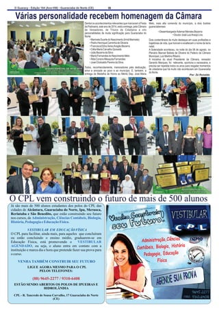 O Guaracy - Edição 164 (Ano-VIII) - Guaraciaba do Norte (CE)  8 
Várias personalidade recebem homenagem da Câmara  
Dentre os acontecimentos relevantes que marcaram a Festa  Melo,  mais  alta  comenda  do  município,  a  dois  ilustres  
da Padroeira, este ano de 2014, está a entrega, pela Câmara  guaraciabenses 
de  Vereadores,  de  Títulos  de  Cidadania  a  oito  personalidades de muita significação para Guaraciaba do                 • Desembargador Ademar Mendes Bezerra Norte:                                      • Doutor José Luiz Araújo Lira. 
        • Marinete Duarte do Nascimento (Irmã Marinete) Dois conterrâneos de muito destaque em suas profissões e  
        • Pedro Henrique Caminha de Oliveira trajetórias de vida, que honram e enaltecem o nome da terra  
        • Francisca Edna Xerez Aragão Bezerra natal.  
        • Célia Maria Carvalho Quixadá A Solenidade aconteceu, na noite do dia 08 de agosto, no  
        • João Bezerra da Silva Plenário Manoel Batista de Oliveira do Palácio da Câmara  
        • Maria Fernandes do Nascimento Melo Municipal, Luiz Martins Ribeiro. 
        • Átila Corsino Mesquita Fernandes   A  iniciativa  do  atual  Presidente  da  Câmara,  vereador  
        • José Clodoaldo Pereira da Silva. Gerardo Marques, foi   relevante, oportuna e necessária, e    
Todos,  reconhecidamente,  merecedores  pela  dedicação,  precisa ser repetida todos os anos para resgatar momentos  amor  e  amizade  ao  povo  e  ao município.  E,  também,  a  de cidadania que há muito não aconteciam em Guaraciaba  entrega da Medalha de Honra ao Mérito Dep. José Maria  do Norte. 
Por: Zé Ronaldo 
O CPL vem construindo o futuro de mais de 500 alunos   
Já são mais de 500 alunos estudantes dos polos do CPL das  
cidades de Alcântara, Guaraciaba do Norte, Ipu, Meruoca,  
Reriutaba e São Benedito, que estão construindo seu futuro  
nos cursos, de  
Administração, Ciências Contábeis, Biologia,  
História, Pedagogia e Educação Física 
. 
                    VESTIBULAR  EM  EDUCAÇÃO FÍSICA  
O CPL para facilitar, ainda mais, para aqueles  que concluíram  
ou  estão  concluindo  o  ensino  médio,  graduarem-se  em  
Educação  Física,  está  promovendo  o    
,  ou  seja,  o  aluno  entra  em  contato  com  a  
instituição e marca dia e hora que pretende fazer sua prova para   
o curso. 
  
  LIGUE AGORA MESMO PARA O CPL 
PELOS TELEFONES: 
                                                          
CPL - R. Tancredo de Sousa Carvalho, 17 Guaraciaba do Norte  
(CE) 
VESTIBULAR  
AGENDADO 
VENHA TAMBÉM CONSTRUIR SEU FUTURO  
(88) 9645-2277 / 9310-6408 
ESTÃO SENDO ABERTOS OS POLOS DE IPUEIRAS E  
HIDROLÂNDIA    
Administração,Ciências 
Contábeis, Biologia, História 
Pedagogia, Educação 
 Física  
AGENDE SUA PROVA 
VENHA CONSTRUIR SEU FUTURO  
 