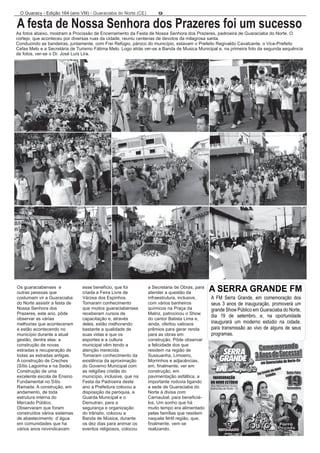 9 O Guaracy - Edição 164 (ano VIII) - Guaraciaba do Norte (CE)  
A festa de Nossa Senhora dos Prazeres foi um sucesso  
As fotos abaixo, mostram a Procissão de Encerramento da Festa de Nossa Senhora dos Prazeres, padroeira de Guaraciaba do Norte. O  
cortejo, que aconteceu por diversas ruas da cidade, reuniu centenas de devotos da milagrosa santa.  
Conduzindo as bandeiras, juntamente, com Frei Refúgio, pároco do município, estavam o Prefeito Regivaldo Cavalcante, o Vice-Prefeito  
Cefas Melo e a Secretária de Turismo Fátima Melo. Logo atrás ver-se a Banda de Musica Municipal e, na primeira foto da segunda sequência  
de fotos, ver-se o Dr. José Luís Lira.     
Os guaraciabenses  e  esse benefício, que foi  a Secretaria de Obras, para  
outras pessoas que  criada a Feira Livre de  atender a questão da  
costumam vir a Guaraciaba  Várzea dos Espinhos.  infraestrutura, inclusive,  
do Norte assistir a festa de  Tomaram conhecimento   com vários banheiros  
Nossa Senhora dos  que muitos guaraciabenses  químicos na Praça da  
Prazeres, este ano, pôde  receberam cursos de  Matriz, patrocinou o Show  
observar as várias  capacitação e, através  do cantor Batista Lima e,  
melhorias que aconteceram  deles, estão melhorando  ainda, ofertou valiosos  
e estão acontecendo no  bastante a qualidade de  prêmios para gerar renda  
município durante a atual  suas vidas e que os  para as obras em  
gestão, dentre elas: a  esportes e a cultura  construção. Pôde observar  
construção de novas  municipal vêm tendo a  a felicidade dos que  
estradas e recuperação de  atenção merecida.  residem na região de  
todas as estradas antigas.  Tomaram conhecimento da  Sussuanha, Limoeiro,  
A construção de Creches  existência da aproximação  Morrinhos e adjacências,  
(Sítio Lagoinha e na Sede).   do Governo Municipal com  em, finalmente, ver em  
Construção de uma  as religiões cristãs do  construção, em  
excelente escola de Ensino  município, inclusive, que na  pavimentação asfáltica, a  
Fundamental no Sítio  Festa da Padroeira deste  importante rodovia ligando  
Ramada. A construção, em  ano a Prefeitura colocou a  a sede de Guaraciaba do  
andamento, de toda  disposição da paróquia, a  Norte à divisa com  
estrutura interna do  Guarda Municipal e o  Carnaubal, para beneficiá- 
Mercado Público.  Demutran, para a  los. Um sonho que há  
Observaram que foram  segurança e organização  muito tempo era alimentado  
construídos vários sistemas  do trânsito, colocou a  pelas famílias que residem   
de abastecimento  d´água  Banda de Música, durante  naquela fértil região, que,   
em comunidades que ha  os dez dias para animar os  finalmente, vem se  
vários anos reivindicavam  eventos religiosos, colocou  realizando. 
A SERRA GRANDE FM 
A  FM  Serra  Grande,  em  comemoração  dos  
seus  3  anos  de  inauguração,  promoverá  um  
grande Show Público em Guaraciaba do Norte,  
dia  19  de  setembro,  e,  na  oportunidade      
inaugurará  um  moderno  estúdio  na  cidade,  
para  transmissão  ao  vivo  de  alguns  de  seus    
programas.  
 