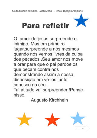 Para refletir
O amor de jesus surpreende o
inimigo. Mas,em primeiro
lugar,surpreende a nós mesmos
quando nos vemos livres da culpa
dos pecados .Seu amor nos move
a orar para que o pai perdoe os
que pecam contra nos
demonstrando assim a nossa
disposição em vê-los junto
conosco no céu.
Tal atitude vai surpreender !Pense
nisso.
Augusto Kirchhein
Comunidade de Santi, 23/07/2013 – Resex Tapajós/Arapiuns
10
 