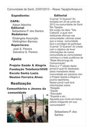 Comunidade de Santi, 23/07/2013 – Resex Tapajós/Arapiuns
:
CAPA:
Apoio
Projeto Saúde & Alegria
Fundação Telefonia/VIVO
Escola Santa Luzia
Neuton Ferreira Alves
Realização
Comunitários e Jovens da
comunidade
Adson Marinho
Sebastiana P. dos Santos
Editorial:
Redatores:
Elisângela Assunção
Wellinghton Barroso
Repórteres:
José S. Pereira
Dalvalina S. Pereira
Expediente: Editorial
O jornal “O Guarani”;foi
fundado em 20 de junho de
2013 na comunidade de Santi
Rio Tapajós.
Ele surgiu da ideia “Teia
Cabocla” a qual vem
realizando oficinas nas
comunidades ;oficinas estas
que a nossa comunidade
teve o privilégio de participar.
O jornal “O Guarani”,foi criado
com o objetivo de levar
informações de nossa
comunidade,as comunidades
vizinhas e a toda audiência da
“Rede Mocoronga de
Comunicação”
Esta é a 1º edição deste
jornal;O qual foi idealizado
pelos moradores desta
comunidade em parceria com
o Projeto Saúde e Alegria e
jovens repórteres.
Nesse jornal você terá
informações sobre:
*Religião
*Saúde
*Educação
*Esporte e etc...
Aguarde,que muito em breve
estará chegando em sua
comunidade!!!
Sebastiana P. dos
Santos
 