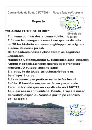 Comunidade de Santi, 23/07/2013 – Resex Tapajós/Arapiuns
Esporte
“GUARANI FUTEBOL CLUBE”
E o nome do time desta comunidade.
E foi em homenagem a esse time que na década
de 70 fez história em nossa região,que se originou
o nome do nosso jornal.
Os fundadores desses clube foram os seguintes
Jogadores;
*Edinaldo Cardoso,Heitor C. Rodrigues,José Meireles
*Jorge Meireles,Edinaldo Rodrigues e Francisco
Meireles. O Futebol aqui no Santi
É a atração de todas as quintas-feiras e os
Domingos à tarde .
Pois sabemos que praticar esporte faz bem à
Saúde .E também nossos estão se preparando
Para um torneio que sera realizado no 21/07/13
Aqui em nossa comunidade. Desde já você é nosso
Convidado especial. Venha e participe conosco.
Vai se legal !
Simbolo do
Guarani
04
 