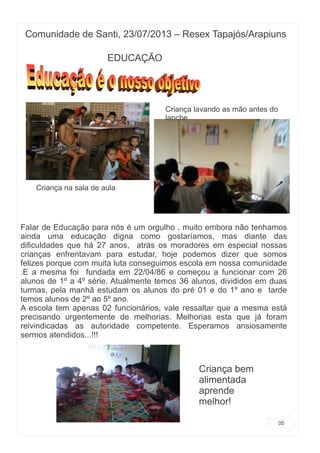 Comunidade de Santi, 23/07/2013 – Resex Tapajós/Arapiuns
05
EDUCAÇÃO
Na época havia
Falar de Educação para nós é um orgulho , muito embora não tenhamos
ainda uma educação digna como gostaríamos, mas diante das
dificuldades que há 27 anos, atrás os moradores em especial nossas
crianças enfrentavam para estudar, hoje podemos dizer que somos
felizes porque com muita luta conseguimos escola em nossa comunidade
.E a mesma foi fundada em 22/04/86 e começou a funcionar com 26
alunos de 1º a 4º série. Atualmente temos 36 alunos, divididos em duas
turmas, pela manhã estudam os alunos do pré 01 e do 1º ano e tarde
temos alunos de 2º ao 5º ano.
A escola tem apenas 02 funcionários, vale ressaltar que a mesma está
precisando urgentemente de melhorias. Melhorias esta que já foram
reivindicadas as autoridade competente. Esperamos ansiosamente
sermos atendidos...!!!
Criança na sala de aula
Criança lavando as mão antes do
lanche
Criança bem
alimentada
aprende
melhor!
 