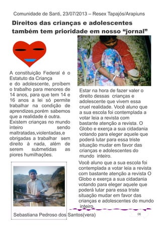 Direitos das crianças e adolescentes
também tem prioridade em nosso “jornal”
A constituição Federal é o
Estatuto da Criança
e do adolescente, proíbem
o trabalho para menores de
14 anos, para que tem 14 e
16 anos a lei só permite
trabalhar na condição de
aprendizes,porém sabemos
que a realidade é outra.
Existem crianças no mundo
inteiro sendo
maltratadas,violentadas,e
obrigadas a trabalhar sem
direito à nada, além de
serem submetidas as
piores humilhações.
Estar na hora de fazer valer o
direito dessas crianças e
adolescente que vivem essa
cruel realidade. Você aluno que
a sua escola foi contemplada a
votar leia a revista com
bastante atenção a revista. O
Globo e exerça a sua cidadania
votando para eleger aquele que
poderá lutar para essa triste
situação mudar em favor das
crianças e adolescentes do
mundo inteiro.
Você aluno que a sua escola foi
contemplada a votar leia a revista
com bastante atenção a revista O
Globo e exerça a sua cidadania
votando para eleger aquele que
poderá lutar para essa triste
situação mudar em favor das
crianças e adolescentes do mundo
inteiro.
Sebastiana Pedroso dos Santos(vera)
Comunidade de Santi, 23/07/2013 – Resex Tapajós/Arapiuns
06
 