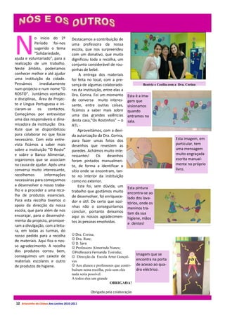 N
            o início do 2º               Destacamos a contribuição de
            Período foi-nos              uma professora da nossa
            sugerido o tema              escola, que nos surpreendeu
            “Solidariedade,              com um donativo, que muito
ajuda e voluntariado”, para a            dignificou toda a recolha, um
realização de um trabalho.               conjunto considerável de rou-
Neste âmbito, poderíamos                 pinhas de bebé.
conhecer melhor e até ajudar                  A entrega dos materiais
uma instituição da cidade.               foi feita no local, com a pre-
Pensámos       imediatamente             sença de algumas colaborado-                Beatriz e Cecília com a Dra. Corina
num projecto e num nome “O               ras da instituição, entre elas a
ROSTO”. Juntámos vontades                Dra. Corina. Foi um momento        Esta é a ima-
e disciplinas, Área de Projec-           de conversa muito interes-         gem que
to e Língua Portuguesa e ini-            sante, entre outras coisas,        visionamos
ciaram-se     os    contactos.           ficámos a saber mais sobre         quando
Começámos por entrevistar                uma das grandes valências          entramos na
uma das responsáveis e dina-             desta casa,“Os Rostinhos” – o      sala.
mizadora da instituição Dra.             ATL -
Rute que se disponibilizou                   Aproveitámos, com a devi-
para colaborar no que fosse              da autorização da Dra. Corina,
necessário. Com esta entre-              para fazer umas fotos dos                                        Esta imagem, em
vista ficámos a saber mais               desenhos que revestem as                                         particular, tem
sobre a instituição “O Rosto”            paredes. Achámos muito inte-                                     uma mensagem
e sobre o Banco Alimentar,               ressantes!      Os    desenhos                                   muito engraçada
organismos que se associam               foram pintados manualmen-                                        escrita manual-
na causa de ajudar. Após uma             te, de forma a identificar o                                     mente no próprio
conversa muito interessante,             sítio onde se encontram, tan-                                    livro.
recolhemos        informações            to no interior da instituição
necessárias para começarmos              como no exterior.
a desenvolver o nosso traba-                 Este foi, sem dúvida, um       Esta pintura
lho e a proceder a uma reco-             trabalho que gostámos muito        encontra-se ao
lha de produtos essenciais.              de desenvolver, foi enriquece-     lado dos lava-
Para esta recolha tivemos o              dor e útil. De certo que sozi-     tórios, onde os
apoio da direcção da nossa               nhas não o conseguiríamos          meninos tra-
escola, que para além de nos             concluir, portanto deixamos        tam da sua
encorajar, para o desenvolvi-            aqui os nossos agradecimen-        higiene, mãos
mento do projecto, promove-              tos às pessoas envolvidas.         e dentes!
ram a divulgação, com a leitu-
ra, em todas as turmas, do
nosso pedido para a recolha               Dra. Corina;
                                          Dra. Rute;
de materiais. Aqui fica o nos-
                                          D. Sara
so agradecimento. A recolha               Professora Almerinda Nunes;
dos produtos correu bem,                 Professora Fernanda Torrinha;
conseguimos um caixote de                                                         Imagem que se
                                          Direcção da Escola Artur Gonçal-
materiais escolares e outro              ves                                      encontra na porta
de produtos de higiene.                   Aos alunos e professores que contri-   de acesso ao qua-
                                         buíram nesta recolha, pois sem eles      dro eléctrico.
                                         nada seria possível.
                                         A todos eles um grande
                                                                  OBRIGADA!

                                                    Obrigada pela colaboração


12 Arturzinho do Oitavo Ano Lectivo 2010-2011
 