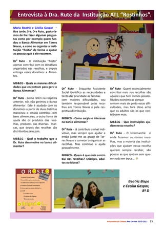 Entrevista à Dra. Rute da Instituição ATL “Rostinhos”.

Maria Beatriz e Cecília Gaspar –
Boa tarde, Sra. Dra Rute, gostaría-
mos de lhe fazer algumas pergun-
tas como por exemplo quem fun-
dou o Banco Alimentar em Torres
Novas, e como se organiza a insti-
tuição “Rosto” de forma a ajudar
as pessoas que a ele recorrem.

Dra Rute - O Instituição “Rosto”
apenas contribui com os donativos
angariados nas recolhas, e depois
entrega esses donativos a Abran-
tes.

MB&CG - Quais as maiores dificul-
dades que encontram para gerir o
                                       Dra Rute - Enquanto Assistente              Dra Rute - Quem essencialmente
Banco Alimentar?
                                       Social identifico as necessidades e         contribui mais nas recolhas são
                                       tento dar prioridade às famílias            aqueles que tem menos possibi-
Dra Rute - Como referi na resposta
                                       com maiores dificuldades, sou               lidades económicas porque
anterior, nós não gerimos o Banco
                                       também responsável pelas reco-              sentem mais de perto essas difi-
Alimentar. Este é ajudado com os
                                       lhas em Torres Novas e pela res-            culdades, mas fora disso acho
donativos a partir de duas distintas
                                       pectiva distribuição.                       que os adultos são os que con-
maneiras: o estado contribui com
                                                                                   tribuem mais.
bens alimentares, a outra fonte de
                                       MB&CG - Como surgiu o interesse
ajuda são os produtos das reco-
                                       no banco alimentar?                         MB&CG - Que instituições aju-
lhas, produtos das diversas mar-
                                                                                   dam nessa recolha?
cas, que depois das recolhas são
                                       Dra Rute - Já contribuía a nível indi-
distribuídos pelo país.
                                       vidual, mas sempre quis ajudar e            Dra Rute - O Intermarché é
                                       então juntei-me ao grupo de Tor-            onde fazemos as nossas reco-
MB&CG - Qual o trabalho que a
                                       res Novas e comecei a organizar as          lhas, mas a maioria das institui-
Dr. Rute desenvolve no banco ali-
                                       recolhas. Mas continuo a ajuda
mentar?                                                                            ções que ajudam nessa recolha
                                       pessoalmente.
                                                                                   querem sempre receber, são
                                       MB&CG - Quem é que mais contri-             poucas as que ajudam sem que-
                                       bui nas recolhas? Crianças, adul-           rer nada em troca...
                                       tos ou idosos?




                                                                                                   Beatriz Bispo
                                                                                                e Cecília Gaspar,
                                                                                                             8º D




                                                                                Arturzinho do Oitavo Ano Lectivo 2010-2011   13
 