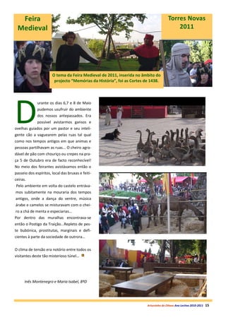 Feira                                                                                Torres Novas
 Medieval                                                                                  2011




                       O tema da Feira Medieval de 2011, inserida no âmbito do
                        projecto “Memórias da História”, foi as Cortes de 1438.




D
              urante os dias 6,7 e 8 de Maio
              pudemos usufruir do ambiente
              dos nossos antepassados. Era
              possível avistarmos gansos e
ovelhas guiados por um pastor e seu inteli-
gente cão a vaguearem pelas ruas tal qual
como nos tempos antigos em que animas e
pessoas partilhavam as ruas... O cheiro agra-
dável de pão com chouriço ou crepes na pra-
ça 5 de Outubro era de facto reconhecível!
No meio dos feirantes avistávamos então o
passeio dos espíritos, local das bruxas e feiti-
ceiras.
Pelo ambiente em volta do castelo entráva-
mos subitamente na mouraria dos tempos
antigos, onde a dança do ventre, música
árabe e camelos se misturavam com o chei-
ro a chá de menta e especiarias...
Por dentro das muralhas encontrava-se
então o Postigo da Traição...Repleto de pes-
te bubónica, prostitutas, marginais e defi-
cientes à parte da sociedade de outrora…


O clima de tensão era notório entre todos os
visitantes deste tão misterioso túnel…




      Inês Montenegro e Maria Isabel, 8ºD




                                                                        Arturzinho do Oitavo Ano Lectivo 2010-2011   15
 