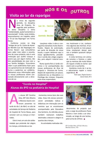 Visita ao lar da raparigas

N
             o início do segundo
             período, na disciplina
             Área de Projecto, foi
             sugerido pela professo-
ra desta disciplina o tema
“Solidariedade, ajuda humanitária e
voluntariado”. Então, neste âmbito,
desenvolvemos um trabalho sobre
a “O Lar das Raparigas” em Torres                                         Imagem retirada do site da instituição
Novas.
    Conforme consta no blog                 Lançámos mãos à obra e con-          nos mostravam o Lar, conhece-
“Amigos do Lar Dr. Carlos de Azeve-     seguimos donativos muito diversi-        mos algumas das meninas. A Sur-
do Mendes (Lar das Raparigas) em        ficados. Depois da autorização,          presa foi quando as mais peque-
Torres Novas”, que consultámos          por parte da direcção da nossa           ninas resolveram dançar para
para saber mais sobre o assunto,        escola, a quem deixamos aqui o           nós e também quiseram dançar
alvo do nosso projecto, esta é uma      nosso agradecimento, procede-            connosco.
instituição que acolhe crianças e       mos à venda dos artigos angaria-              A visita terminou em anima-
jovens que, por algum motivo, não       dos, para adquirir material esco-        do convívio e ficámos a saber
têm possibilidades de viver com a       lar.                                     que as meninas são muito felizes
sua família biológica. Procurámos          Numa quarta-feira à tarde visi-       ali e iguais a todas as outras que
saber o que poderíamos fazer para       támos o lar acompanhadas das             vivem com a sua família.
nos aproximarmos da instituição de      nossas professoras de Área de                 Gostámos muito de ir ao lar,
forma a podermos ser solidários.        Projecto e Directora de Turma.           e adoraríamos repetir a nossa
Obtivemos essas informações após        Depois de esperarmos um pouco,           experiência.
as nossas professoras terem con-        receberam-nos as Educadora e a                        Rute Lopes, Ângela Duarte e
tactado directamente com a direc-       Psicóloga das crianças. Enquanto                               Daniel André, 8º A
tora do Lar.                            estas duas responsáveis

            “Escola no Hospital”
   Alunas do 8ºD na pediatria do Hospital




 A
              s alunas Mª Carolina       momentos menos bons das suas
              Silva, Mª Inês Oliveira   vidas. Estas três alunas concreti-
              e Mariana Soares esti-    zaram    actividades    lúdicas   e
              veram presentes na        didácticas em interacção com os
 tarde do dia 1 de Abril, na sala de    meninos que se encontravam
 actividades do Serviço de Pediatria    acompanhados pela Educadora             decorrentes do projecto que
                                                                                está a cargo da professora Paula
 do hospital de Torres Novas, para      Ana Sentieiro. As referidas alunas
                                                                                Martins e tem vindo a ser dina-
 conviver com as crianças aí inter-     também     realizaram    trabalhos
                                                                                mizado, ao longo do ano lectivo,
 nadas.                                 destinados a decorar e alegrar os
                                                                                pela turma do 12ºano.
      Este é mais um acto de solida-    quartos das crianças.
 riedade que pretende dar alegria           As actividades realizadas são
 às crianças, entretendo-as nos                                                Mª Carolina Silva; Mª Inês Oliveira;
                                                                               Mariana Soares, 8ºD



                                                                              Arturzinho do Oitavo Ano Lectivo 2010-2011   11
 