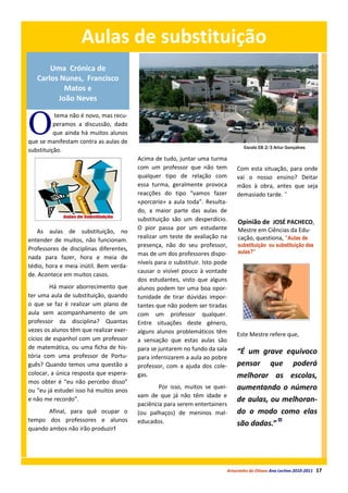 Aulas de substituição
       Uma Crónica de
   Carlos Nunes, Francisco
           Matos e
         João Neves



O
          tema não é novo, mas recu-
          peramos a discussão, dado
          que ainda há muitos alunos
que se manifestam contra as aulas de
                                                                                   Escola EB 2/3 Artur Gonçalves
substituição.
                                         Acima de tudo, juntar uma turma
                                         com um professor que não tem          Com esta situação, para onde
                                         qualquer tipo de relação com          vai o nosso ensino? Deitar
                                         essa turma, geralmente provoca        mãos à obra, antes que seja
                                         reacções do tipo “vamos fazer         demasiado tarde. ˜
                                         «porcaria» a aula toda”. Resulta-
                                         do, a maior parte das aulas de
                                         substituição são um desperdício.       Opinião de JOSÉ PACHECO,
                                         O pior passa por um estudante          Mestre em Ciências da Edu-
   As aulas de substituição, no
                                         realizar um teste de avaliação na      cação, questiona, “Aulas de
entender de muitos, não funcionam.
                                         presença, não do seu professor,        substituição ou substituição das
Professores de disciplinas diferentes,                                          aulas?”
                                         mas de um dos professores dispo-
nada para fazer, hora e meia de
                                         níveis para o substituir. Isto pode
tédio, hora e meia inútil. Bem verda-
                                         causar o visível pouco à vontade
de. Acontece em muitos casos.
                                         dos estudantes, visto que alguns
        Há maior aborrecimento que       alunos podem ter uma boa opor-
ter uma aula de substituição, quando     tunidade de tirar dúvidas impor-
o que se faz é realizar um plano de      tantes que não podem ser tiradas
aula sem acompanhamento de um            com um professor qualquer.
professor da disciplina? Quantas         Entre situações deste género,
vezes os alunos têm que realizar exer-   alguns alunos problemáticos têm       Este Mestre refere que,
cícios de espanhol com um professor      a sensação que estas aulas são
de matemática, ou uma ficha de his-      para se juntarem no fundo da sala
tória com uma professor de Portu-
                                                                               “É um grave equívoco
                                         para infernizarem a aula ao pobre
guês? Quando temos uma questão a         professor, com a ajuda dos cole-      pensar que poderá
colocar, a única resposta que espera-    gas.                                  melhorar as escolas,
mos obter é “eu não percebo disso”
ou “eu já estudei isso há muitos anos
                                                 Por isso, muitos se quei-     aumentando o número
                                         xam de que já não têm idade e
e não me recordo”.                                                             de aulas, ou melhoran-
                                         paciência para serem entertainers
       Afinal, para quê ocupar o         (ou palhaços) de meninos mal-         do o modo como elas
tempo dos professores e alunos           educados.                             são dadas.”
quando ambos não irão produzir!




                                                                           Arturzinho do Oitavo Ano Lectivo 2010-2011   17
 