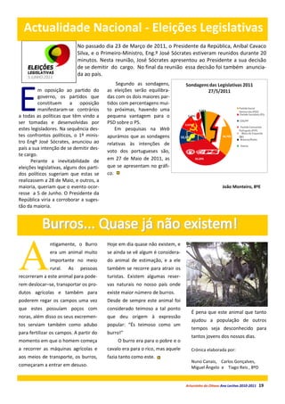Actualidade Nacional - Eleições Legislativas
                             No passado dia 23 de Março de 2011, o Presidente da República, Aníbal Cavaco
                             Silva, e o Primeiro-Ministro, Eng.º José Sócrates estiveram reunidos durante 20
                             minutos. Nesta reunião, José Sócrates apresentou ao Presidente a sua decisão
                             de se demitir do cargo. No final da reunião essa decisão foi também anuncia-
                             da ao país.
                                               Segundo as sondagens,



E
          m oposição ao partido do         as eleições serão equilibra-
          governo, os partidos que         das com os dois maiores par-
          constituem a oposição            tidos com percentagens mui-
          manifestaram-se contrários       to próximas, havendo uma
a todas as políticas que têm vindo a       pequena vantagem para o
ser tomadas e desenvolvidas por            PSD sobre o PS.
estes legisladores. Na sequência des-          Em pesquisas na Web
tes confrontos políticos, o 1º minis-      apurámos que as sondagens
tro Engº José Sócrates, anunciou ao        relativas às intenções de
país a sua intenção de se demitir des-
                                           voto dos portugueses são,
te cargo.
      Perante a inevitabilidade de         em 27 de Maio de 2011, as
eleições legislativas, alguns dos parti-   que se apresentam no gráfi-
dos políticos sugeriam que estas se        co.
realizassem a 28 de Maio, e outros, a
maioria, queriam que o evento ocor-                                                                  João Monteiro, 8ºE
resse a 5 de Junho. O Presidente da
República viria a corroborar a suges-
tão da maioria.




A
               ntigamente, o Burro         Hoje em dia quase não existem, e
               era um animal muito         se ainda se vê algum é considera-
               importante no meio          do animal de estimação, e a ele
               rural.   As    pessoas      também se recorre para atrair os
recorreram a este animal para pode-        turistas. Existem algumas reser-
rem deslocar–se, transportar os pro-       vas naturais no nosso país onde
dutos agrícolas e também para              existe maior número de burros.
poderem regar os campos uma vez            Desde de sempre este animal foi
que estes possuíam poços com               considerado teimoso a tal ponto
                                                                                   É pena que este animal que tanto
noras, além disso os seus excremen-        que deu origem à expressão
                                                                                   ajudou a população de outros
tos serviam também como adubo              popular: “És teimoso como um
                                                                                   tempos seja desconhecido para
para fertilizar os campos. A partir do     burro!”
                                                                                   tantos jovens dos nossos dias.
momento em que o homem começa                  O burro era para o pobre e o
a recorrer as máquinas agrícolas e         cavalo era para o rico, mas aquele      Crónica elaborada por:
aos meios de transporte, os burros,        fazia tanto como este.
                                                                                   Nuno Canais, Carlos Gonçalves,
começaram a entrar em desuso.                                                      Miguel Ângelo e Tiago Reis , 8ºD


                                                                                Arturzinho do Oitavo Ano Lectivo 2010-2011   19
 