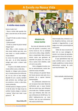 A Escola na Nossa Vida
                                        A Escola da Nossa Vida




   A minha nova escola
Vamos mudar-nos!
- Disse a minha mãe quando che-
guei a casa de mais um dia cansati-
vo.
- O quê?! Ó mãe tu estás é maluca,
                                                                                    Determinados dias, tínhamos mui-
só pode ser!                                            História da
                                                                                    tas disciplinas teóricas, como por
- Então porquê?                                        nossa turma
                                                                                    exemplo à Segunda-feira, o que
- Ó mãe eu ainda há pouco tempo
                                                                                    exigia uma maior concentração da
cheguei aqui!                                     No início de Setembro de 2010,
                                                                                    nossa parte.
-Mas, filha, a mãe arranjou um                 num dia quente e cansativo, uma
                                                                                         Voltar de novo à escola tam-
sítio muito melhor que este, uma               turma reuniu-se. Era na realidade
                                                                                    bém tem as suas vantagens. A
casa maior e a escola também é                 uma turma unida, amiga, trabalha-
                                                                                    escola é um tempo de aprendiza-
muito melhor!                                  dora e empenhada. Nela entraram
                                                                                    gem que nos irá ser útil no futuro.
Eu nunca iria aceitar aquela deci-             alunos novos que gostavam de
                                                                                         O que aprendemos hoje nas
são, pois      já ali tinha bastantes          aprender em grupo. Uns mais cal-
                                                                                    aulas contribui para a nossa for-
amigos para estar a deixar tudo                mos e outros mais rebeldes, cada
                                                                                    mação académica e muitos alunos
para trás.                                     um com o seu estilo.
                                                                                    demonstram vontade de conti-
      Fui para a tal cidade enorme e                Com a chegada à escola, mui-
                                                                                    nuar essa formação…”
muito melhor como a mãe dizia.                 tos se reencontraram, outros des-
Quando aí cheguei pela primeira                cobriram novas amizades.
vez, vi muitos jovens da minha ida-            “O dia começou em grande! Neste
de, na rua, com os seus amigos.                dia houve poucas aulas pois era o
                                                                                       Texto realizado colectivamente
Quando fui ver a escola, também                primeiro dia e apenas tivemos
                                                                                                       pela turma 8ºE
pela primeira vez, verifiquei que              apresentações.
era enorme e, como a mãe dizia,                     Os professores deixaram-nos
muito conhecida.                               sair um pouco mais cedo. Neste dia
O Verão passou e chegou o primei-              verificámos que o nosso horário
ro dia de aulas. Foi logo aí que eu            não era muito mau, pois tínhamos
conheci muitos amigos e comecei                uma tarde livre. Também constatá-
a pensar “afinal nem tudo o que                mos que tínhamos dois dias em
parece é”.                                     que entrávamos às 10:20 horas. Foi
                                               difícil habituarmo-nos ao novo
                                               horário, uma vez que entrávamos
                       Diana Girão, 8ºE        três vezes às 8:30 horas.

2 Arturzinho do Oitavo Ano Lectivo 2010-2011
 