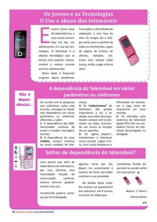 Os Jovens e as Tecnologias
                             O Uso e abuso dos telemóveis


                            E
                                         xistem Vários tipos   frustrações e dificuldades de
                                         de dependências, e    adaptação a esta fase da
                                         uma muito comum,      vida. Os amigos são o refú-
                                         hoje em dia, nos      gio eleito para a partilha de
                            adolescentes, é o uso das tec-     todos os sentimentos, sejam
                            nologias. O telemóvel é o          de alegria, de tristeza, de
                            objecto tecnológico que se         afectos,   rejeições,    etc.
                            tornou mais popular, impres-       Como nem sempre estão
                            cindível e mesmo viciante          juntos, então, surge a forma
                            entre os adolescentes.             ideal. comunicar – os SMS –
                                Nesta idade é frequente        Estamos, de facto, perante
                            surgirem alguns problemas,         uma dependência...


                                       A dependência do Telemóvel em vários
     Não à                                   parâmetros ou síndromes
     depen-
                              De acordo com as pesquisas       móvel;                          dificuldade em abando-
    dência!...                que realizámos, sobre este       3- Os “exibicionistas” do       nar o jogo antes de
                              assunto, consegue-se dividir     telemóvel, dão grande           alcançarem um novo
                              esta dependência em vários       importância à cor e ao          recorde;
                              parâmetros ou síndromes          design, para além do preço.     5- Os afectados pela
                              diferentes, a saber:             Andam sempre com o tele-        síndrome do telemóvel
                              1- A dependência dos SMS,        móvel nas mãos, mostran-        ligado (STL) têm um ver-
                              necessidade contínua de          do aos outros as funções        dadeiro horror do tele-
                              enviar e receber mensagens       do seu aparelho;                móvel descarregado ou
                              escritas;                        4- Os “game players”,           desligado.
                              2- A dependência do novo         transformam o telemóvel
                              modelo, compra continua          numa consola. Jogam mui-
                              de novos modelos de tele-        to, com muita frequência e

                                   Sofres de dependência do telemóvel?
                              Uma pessoa que sofre de
                                                               algumas horas por dia,          recolhemos ficarão dis-
                              dependência do telemóvel e,
                                                               depois iria aumentando o        poníveis na versão online
                              por isso, alimenta uma
                                                               número de horas, até poder      do nosso jornal.
                              necessidade forçada de
                                                               controlar a sua ansiedade.
                              comunicação       contínua,
                              deveria diminuir gradual-           No âmbito deste traba-
                              mente o seu uso.                 lho, fizemos um questionário
                                                               que aplicamos em 4 turmas,              Beatriz T. Clara e
                              Inicialmente poderia come-
                                                               na escola. Os dados que
                              çar por tê-lo desligado                                                     Patrícia Brites

                                                                                                                     8ºB


22 Arturzinho do Oitavo Ano Lectivo 2010-2011
 