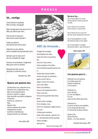 POESIA
                                                                                    Se eu e tu…
Só… contigo                                                                         Se eu fosse água e tu areia,
                                                                                    Formaríamos a maior praia do
Uma história inacabada                                                              mundo
Mal contada, estragada
                                                                                    Se eu fosse sol e tu planta
Não consigo parar de pensar em ti                                                   Faria crescer o nosso amor
Não sais dentro de mim…
                                                                                    Se eu fosse céu e tu arco-íris
                                                                                    As tuas cores realçariam em mim
Preciso de te esquecer
Mas não te quero perder !                                                           Se eu fosse gelado e tu calor
                                                                                    Derreterias todo o meu sabor
Cada tua palavra
Soa dentro da minha alma                                                            Se eu fosse lápis e tu papel
                                     ABC da Amizade…                                Escreveria tudo o que sinto por ti
Vibrante no céu aberto
Sinto saudade do passado tão certo   Amigos do coração…                                       Diana Lopes, 8ºE

                                     Brincadeiras em vão…
Sempre que te vejo sorrir
                                     Caso-me com a tua amiza-
Dá-me vontade de reagir
                                     de…
Pareces incontrolável, imaginável    Dou-te o meu amor…
Mas para mim és amável               Estou sempre a teu lado…
                                     Fico contente quando penso em
Naquele dia tão incerto
Descobri o caminho certo!...         ti…
                                     Gosto das nossas tardes…                       Um poema para ti...
               Cláudio Luís, 8ºE     Honro-me por te conhecer…
                                     Igual a mim? Só tu…                            Pediram-me um poema
                                     Jogo e nunca me canso…                         E eu disse que sim
Quero um poema teu                                                                  Pensei no Branco
                                     Leio a teu lado…
                                                                                    E fi-lo assim:
Conhecemo-nos, adoramo-nos…          Miro a tua beleza…
Amamo-nos e separámo-nos…            Nunca me esquecerei de ti…                     O branco é…
Mas nunca esquecemos                                                                A cor da paz…
                                     Oiço a tua voz…
Somos o azeite e a água                                                             É a cor da alegria…
Que ouvindo uma bela cantiga se      Procuro-te quando não estou
                                                                                    É a cor
misturam…                            bem…                                           que nos faz olhar para trás.
Somos eu, somos tu:                  Quero estar contigo…
Nós…                                                                                O branco é…
                                     Rir é simples, mas…
Apenas nós                                                                          É como se fosse um espelho…
somos capazes de sonhar              Sorrir é a resposta a algo escuro…
                                                                                    É um conjunto de cores…
Telepatia em sonho                   Tu e eu…                                       É o tema de muitos amores.
Carinho na lembrança                 Unidos para sempre…
Esquecimento no conhecer.                                                           Assim o fiz…
                                     Vejo o dia a passar, vejo-te a ti…
                                                                                    Assim ele fica
                                     X… sentimentos tenho quando
                                                                                    Assim… é o meu poema
                Ana Sofia, 8ºE       estou contigo…
                                     Zelo por ti…                                             Cláudio Henriques, 8ºE
                                                    Catarina Conceição, 8ºE



                                                                              Arturzinho do Oitavo Ano Lectivo 2010-2011   25
 