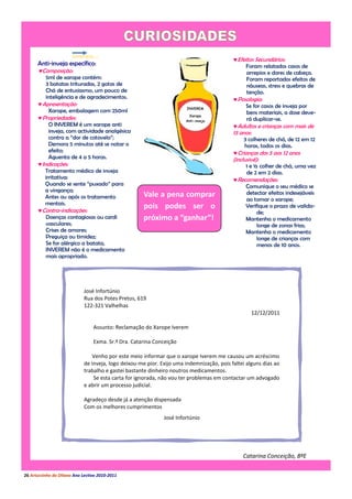 Efeitos Secundários:
      Anti-inveja específico:                                                                  Foram relatados casos de
      Composição:                                                                              arrepios e dores de cabeça.
          5ml de xarope contém:                                                                 Foram reportados efeitos de
          3 batatas trituradas, 2 gotas de                                                      náuseas, stress e quebras de
          Chá de entusiasmo, um pouco de                                                        tenção.
          inteligência e de agradecimentos.                                                Posologia:
      Apresentação:                                                                           Se for casos de inveja por
           Xarope, embalagem com 250ml                                                          bens materiais, a dose deve-
      Propriedades:                                                                            rá duplicar-se.
           O INVEREM é um xarope anti                                                      Adultos e crianças com mais de
           inveja, com actividade analgésica                                               13 anos:
           contra a “dor de cotovelo”;                                                          3 colheres de chá, de 12 em 12
           Demora 5 minutos até se notar o                                                      horas, todos os dias.
           efeito;                                                                         Crianças dos 5 aos 12 anos
           Aguenta de 4 a 5 horas.                                                         (inclusivé):
      Indicações:                                                                               1 e ½ colher de chá, uma vez
         Tratamento médico de inveja                                                             de 2 em 2 dias.
         irritativa:                                                                       Recomendações:
         Quando se sente “puxado” para                                                         Comunique o seu médico se
         a vingança;                                                                           detectar efeitos indesejáveis
         Antes ou após os tratamento                  Vale a pena comprar
                                                                                               ao tomar o xarope;
         mentais.
      Contra-indicações:
                                                      pois podes ser o                         Verifique o prazo de valida-
                                                                                                    de;
         Doenças contagiosas ou cardi                 próximo a “ganhar”!                      Mantenha o medicamento
         vasculares;                                                                                longe de zonas frias;
         Crises de amores;                                                                     Mantenha o medicamento
         Preguiça ou timidez;                                                                       longe de crianças com
         Se for alérgico a batata,                                                                  menos de 10 anos.
         INVEREM não é o medicamento
         mais apropriado.




                             José Infortúnio
                             Rua dos Potes Pretos, 619
                             122-321 Valhelhas
                                                                                                   12/12/2011

                                 Assunto: Reclamação do Xarope Iverem

                                 Exma. Sr.ª Dra. Catarina Conceição

                                Venho por este meio informar que o xarope Iverem me causou um acréscimo
                             de inveja, logo deixou-me pior. Exijo uma indemnização, pois faltei alguns dias ao
                             trabalho e gastei bastante dinheiro noutros medicamentos.
                                 Se esta carta for ignorada, não vou ter problemas em contactar um advogado
                             e abrir um processo judicial.

                             Agradeço desde já a atenção dispensada
                             Com os melhores cumprimentos
                                                              José Infortúnio




                                                                                               Catarina Conceição, 8ºE

26 Arturzinho do Oitavo Ano Lectivo 2010-2011
 