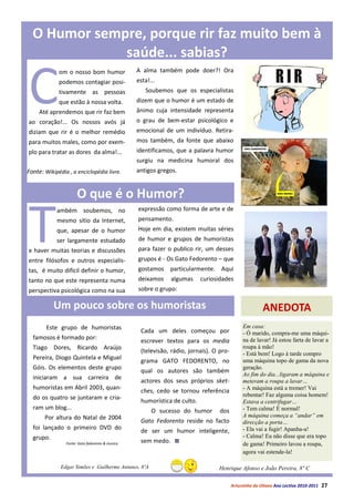 O Humor sempre, porque rir faz muito bem à
              saúde... sabias?


C
             om o nosso bom humor                A alma também pode doer?! Ora
             podemos contagiar posi-             esta!...
             tivamente as pessoas                   Soubemos que os especialistas
             que estão à nossa volta.            dizem que o humor é um estado de
     Até aprendemos que rir faz bem              ânimo cuja intensidade representa
ao coração!... Os nossos avós já                 o grau de bem-estar psicológico e
diziam que rir é o melhor remédio                emocional de um indivíduo. Retira-
para muitos males, como por exem-                mos também, da fonte que abaixo
plo para tratar as dores da alma!...             identificamos, que a palavra humor
                                                 surgiu na medicina humoral dos
Fonte: Wikipédia , a enciclopédia livre.         antigos gregos.


                      O que é o Humor?


T
            ambém soubemos, no                   expressão como forma de arte e de
            mesmo sítio da Internet,             pensamento.
            que, apesar de o humor               Hoje em dia, existem muitas séries
            ser largamente estudado              de humor e grupos de humoristas
e haver muitas teorias e discussões              para fazer o publico rir, um desses
entre filósofos e outros especialis-             grupos é - Os Gato Fedorento – que
tas, é muito difícil definir o humor,            gostamos particularmente. Aqui
tanto no que este representa numa                deixamos     algumas     curiosidades
perspectiva psicológica como na sua              sobre o grupo:

           Um pouco sobre os humoristas                                                                ANEDOTA
        Este grupo de humoristas                                                             Em casa:
                                                  Cada um deles começou por                  - Ó marido, compra-me uma máqui-
  famosos é formado por:                                                                     na de lavar! Já estou farta de lavar a
                                                  escrever textos para os media
  Tiago Dores, Ricardo Araújo                                                                roupa á mão!
                                                  (televisão, rádio, jornais). O pro-        - Está bem! Logo à tarde compro
  Pereira, Diogo Quintela e Miguel                                                           uma máquina topo de gama da nova
                                                  grama GATO FEDORENTO, no
  Góis. Os elementos deste grupo                                                             geração.
                                                  qual os autores são também
                                                                                             Ao fim do dia...ligaram a máquina e
  iniciaram a sua carreira de
                                                  actores dos seus próprios sket-            meteram a roupa a lavar…
  humoristas em Abril 2003, quan-                                                            - A máquina está a tremer! Vai
                                                  ches, cedo se tornou referência
  do os quatro se juntaram e cria-                                                           rebentar! Faz alguma coisa homem!
                                                  humorística de culto.                      Estava a centrifugar…
  ram um blog...                                                                             - Tem calma! É normal!
                                                       O sucesso do humor        dos
       Por altura do Natal de 2004                                                           A máquina começa a “andar” em
                                                  Gato Fedorento reside no facto             direcção a porta…
  foi lançado o primeiro DVD do                                                              - Ela vai a fugir! Apanha-a!
                                                  de ser um humor inteligente,
  grupo.                                                                                     - Calma! Eu não disse que era topo
                Fonte: Gato fedorento & musica    sem medo.                                  de gama! Primeiro lavou a roupa,
                                                                                             agora vai estende-la!

              Edgar Simões e Guilherme Antunes, 8ºA                             Henrique Afonso e João Pereira, 8º C

                                                                                        Arturzinho do Oitavo Ano Lectivo 2010-2011   27
 