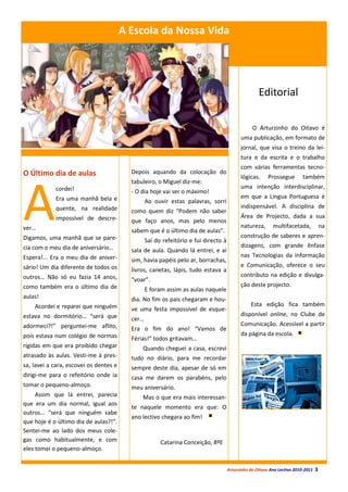 A Escola da Nossa Vida




                                                                                                    Editorial

                                                                                                 O Arturzinho do Oitavo é
                                                                                           uma publicação, em formato de
                                                                                           jornal, que visa o treino da lei-
                                                                                           tura e da escrita e o trabalho
                                                                                           com várias ferramentas tecno-
O Último dia de aulas                     Depois aquando da colocação do
                                                                                           lógicas.      Prossegue        também




A
                                          tabuleiro, o Miguel diz-me:
            cordei!                                                                        uma intenção interdisciplinar,
                                          - O dia hoje vai ser o máximo!
            Era uma manhã bela e                                                           em que a Língua Portuguesa é
                                                 Ao ouvir estas palavras, sorri
            quente, na realidade                                                           indispensável. A disciplina de
                                          como quem diz “Podem não saber
            impossível de descre-                                                          Área de Projecto, dada a sua
                                          que faço anos, mas pelo menos
ver…                                                                                       natureza,       multifacetada,             na
                                          sabem que é o último dia de aulas”.
Digamos, uma manhã que se pare-                                                            construção de saberes e apren-
                                                 Saí do refeitório e fui directo à
cia com o meu dia de aniversário…                                                          dizagens, com grande ênfase
                                          sala de aula. Quando lá entrei, e aí
Espera!... Era o meu dia de aniver-                                                        nas Tecnologias da Informação
                                          sim, havia papéis pelo ar, borrachas,
sário! Um dia diferente de todos os                                                        e Comunicação, oferece o seu
                                          livros, canetas, lápis, tudo estava a
outros… Não só eu fazia 14 anos,                                                           contributo na edição e divulga-
                                          “voar”.
como também era o último dia de                                                            ção deste projecto.
                                                 E foram assim as aulas naquele
aulas!                                    dia. No fim os pais chegaram e hou-
    Acordei e reparei que ninguém                                                               Esta edição fica também
                                          ve uma festa impossível de esque-
estava no dormitório… “será que                                                            disponível online, no Clube de
                                          cer…
adormeci?!” perguntei-me aflito,                                                           Comunicação. Acessível a partir
                                          Era o fim do ano! “Vamos de
pois estava num colégio de normas                                                          da página da escola.
                                          Férias!” todos gritavam…
rígidas em que era proibido chegar            Quando cheguei a casa, escrevi
atrasado às aulas. Vesti-me à pres-       tudo no diário, para me recordar
sa, lavei a cara, escovei os dentes e     sempre deste dia, apesar de só em
dirigi-me para o refeitório onde ia       casa me darem os parabéns, pelo
tomar o pequeno-almoço.                   meu aniversário.
     Assim que lá entrei, parecia             Mas o que era mais interessan-
que era um dia normal, igual aos
                                          te naquele momento era que: O
outros… “será que ninguém sabe
                                          ano lectivo chegara ao fim!
que hoje é o último dia de aulas?!”.
Sentei-me ao lado dos meus cole-
gas como habitualmente, e com                          Catarina Conceição, 8ºE
eles tomei o pequeno-almoço.


                                                                                     Arturzinho do Oitavo Ano Lectivo 2010-2011   3
 