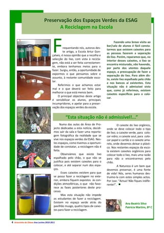 Preservação dos Espaços Verdes da ESAG
                                        A Reciclagem na Escola



                                         F        requentando nós, autoras des-
                                                  te artigo, a Escola Artur Gon-
                                         çalves, é nossa opinião que a recolha e
                                         selecção do lixo, com vista à recicla-
                                                                                          Fazendo uma breve visita ao
                                                                                    bar/sala de alunos é fácil consta-
                                                                                    tarmos que existem caixotes para
                                                                                    as pessoas fazerem a separação
                                                                                    do lixo. Porém, reparamos que, no
                                                                                    interior desses caixotes, o lixo se
                                         gem, não está a ser feita correctamen-
                                                                                    encontra misturado, não havendo,
                                         te, embora tenhamos meios para o
                                                                                    por parte dos utentes daquele
                                         fazer. Surgiu, então, a oportunidade de
                                                                                    espaço, a preocupação de fazer a
                                         expormos o que pensamos sobre o
                                                                                    separação do lixo. Para além dis-
                                         assunto, à restante comunidade esco-
                                                                                    to, existe lixo espalhado pelo chão
                                         lar.
                                                                                    e nos bancos aí existentes. Esta
                                              Referimos o que achamos estar
                                                                                    situação não é admissível visto
                                         mal e o que deverá ser feito para
                                                                                    que, como já referimos, existem
                                         melhorar o que está menos bem.
                                                                                    caixotes específicos para o colo-
                                              O principal objectivo deste artigo
                                                                                    car.
                                         é sensibilizar os alunos, principais
                                         incumpridores, e apelar para a preser-
                                         vação dos espaços verdes da escola.


                                                   “Esta situação não é admissível!...”
                                               Numa das aulas de Área de Pro-                O caixote do lixo orgânico,
                                          jecto dedicadas a esta notícia, decidi-   onde se deve colocar todo o tipo
                                          mos sair da sala e fazer uma reporta-     de lixo; o caixote verde, para colo-
                                          gem fotográfica da realidade que se       car vidro; o caixote azul, para colo-
                                          vive nos espaços verdes da ESAG. Nes-     car papel e cartão e o caixote ama-
                                          tes espaços, como tivemos a oportuni-     relo, onde devemos deixar o plásti-
                                          dade de constatar, a reciclagem não é     co. Nos restantes espaços da esco-
                                          feita.                                    la existem caixotes orgânicos para
                                                 Observámos que existe lixo         colocar todo o lixo, mais uma razão
                                          espalhado pelo chão, o que não se         para não o encontrarmos pelo
                                          justifica pois existem caixotes para o    chão.
                                          colocar, e até separar num dos espa-               A Natureza é um bem que
                                          ços.                                      devemos preservar, é uma fonte
                                                 Esses caixotes existem para que    de vida! Nós, seres humanos des-
                                          se possa fazer a reciclagem no exte-      truímo-la com estes simples actos.
                                          rior, embora fiquem expostos às con-      Por isso: “Actua! Não fiques indife-
                                          dições atmosféricas, o que não favo-      rente!”.
                                          rece as fases posteriores deste pro-
                                          cesso.
                                                 Mas esta situação não impede
                                          os estudantes de fazer a reciclagem.
                                          Existem no espaço verde atrás do                         Ana Beatriz Silva
                                          pavilhão musgo, quatro tipos de caixo-                   Patrícia Martins, 8º C
                                          tes para fazer a reciclagem.



4 Arturzinho do Oitavo Ano Lectivo 2010-2011
 