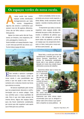 Os espaços verdes da nossa escola.


A
              nossa escola tem muitos            Como curiosidade, temos na nos-
             espaços verdes distribuídos    sa escola uma árvore muito especial, a
             homogeneamente por todo        Ginko Biloba, tendo exemplares desta
             o    recinto.   Fotografámos   espécie resistido à bomba atómica de
algumas das árvores e verificámos que       Hiroshima.
existem mais de 30 espécies diferentes.          É importante que todos os alunos
Umas são de folha caduca e outras de        respeitem estes espaços verdes não
folha perene.                               deitando lixo para o chão, não desarru-
    Apesar da maior parte não dar fruto,    mando o mobiliário de plástico que
temos um limoeiro, uma nespereira, Oli-     existe e não estragando as plantas.
veira, pessegueiro, macieira, etc.          Assim todos nós podemos usufruir de
Existe também um espaço bastante largo      um espaço que nos proporciona bem-
e com relva que permite aos alunos usu-     estar e é bom, tanto para a nossa saú-
fruírem desse espaço de lazer.              de física como mental.




                                                 Desta feita, a estufa que tinha sido
                                             recentemente renovada para que os
                                             alunos fizessem experiências com
                                             plantas foi totalmente vandalizada,
                                             tendo sido o seu plástico cortado e
                                             deixado em muito mau estado impos-
                                             sibilitando os alunos de trabalhar.

                                                Queremos deixar aqui o nosso sen-
                                             timento de triste-

E     star sentado a apreciar a paisagem
      decorrente dos espaços verdes da
nossa escola é uma possibilidade que
                                             za e reprovação
                                             por estas atitu-
                                             des que nos indi-
                                             ciam um mau
temos e que nos ajuda a estar mais em        carácter de quem
contacto com a natureza mesmo nas horas      as comete e que
que estamos na escola.                       deixa todos os
                                             alunos sem a
        Há bancos espalhados pelo recinto
                                             possibilidade de
que nos proporcionam descanso e confra-      poder     usufruir
ternização com os nossos colegas. Tudo       das coisas boas
isso contribui para a nossa qualidade de     que esta escola nos dá.
                                             Esperemos que estes alunos sejam
vida. Pena é que nem todos pensem da
                                             encontrados para que os obriguem a
mesma forma. Alguns dos espaços feitos
                                             deixar tudo como estava e que apren-
para nós foram totalmente vandalizados
                                             dam a respeitar as coisas públicas.
por alunos que não respeitam tudo aquilo
que é feito para seu usufruto.
                                                                         Diogo Sá e Tiago Neves , 8º C



                                                                          Arturzinho do Oitavo Ano Lectivo 2010-2011   5
 