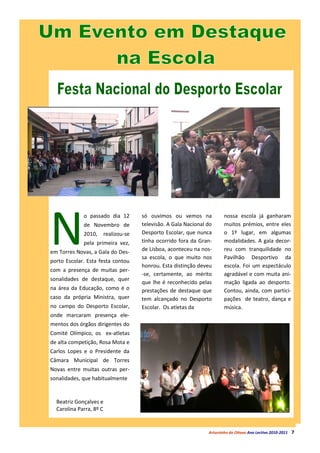 N
             o passado dia 12          só ouvimos ou vemos na             nossa escola já ganharam
             de Novembro de            televisão. A Gala Nacional do      muitos prémios, entre eles
             2010,       realizou-se   Desporto Escolar, que nunca        o 1º lugar, em algumas
             pela primeira vez,        tinha ocorrido fora da Gran-       modalidades. A gala decor-
em Torres Novas, a Gala do Des-        de Lisboa, aconteceu na nos-       reu com tranquilidade no
                                       sa escola, o que muito nos         Pavilhão Desportivo da
porto Escolar. Esta festa contou
                                       honrou. Esta distinção deveu       escola. Foi um espectáculo
com a presença de muitas per-
                                       -se, certamente, ao mérito         agradável e com muita ani-
sonalidades de destaque, quer
                                       que lhe é reconhecido pelas        mação ligada ao desporto.
na área da Educação, como é o          prestações de destaque que         Contou, ainda, com partici-
caso da própria Ministra, quer         tem alcançado no Desporto          pações de teatro, dança e
no campo do Desporto Escolar,          Escolar. Os atletas da             música.
onde marcaram presença ele-
mentos dos órgãos dirigentes do
Comité Olímpico, os ex-atletas
de alta competição, Rosa Mota e
Carlos Lopes e o Presidente da
Câmara Municipal de Torres
Novas entre muitas outras per-
sonalidades, que habitualmente


  Beatriz Gonçalves e
  Carolina Parra, 8º C


                                                                  Arturzinho do Oitavo Ano Lectivo 2010-2011   7
 