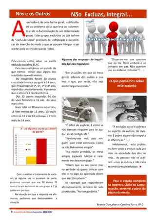Nós e os Outros                                       Não Excluas, Integra!...


 A
                exclusão é, de uma forma geral, a dificulda-
               de ou problema social que leva ao isolamen-
               to e até à discriminação de um determinado
               grupo. Estes grupos excluídos ou que sofrem
 de “exclusão social” precisam de estratégias e ou políti-
 cas de inserção de modo a que se possam integrar e ser
 aceites pela sociedade que os rodeia.


                                                   Algumas das respostas de inquiri-         “Disseram-me que queriam
 Procurámos, então, saber se existe
                                                   dos do sexo masculino:                  que eu me fosse embora e as
 exclusão social na ESAG.
                                                                                           deixasse em paz. Não queriam
    Para isso realizámos um estudo de
                                                                                           que eu andasse com elas.” (…)
 que iremos deixar aqui alguns dos                   “Em situações em que os meus
 resultados que obtivemos.
                                                   gostos diferem dos outros e isso
     Os inqueridos foram 30 alunos
 com idade inferior ou igual a 14 anos,            leva a que, por vezes, não seja          O que pensamos sobre
 que frequentam o 5º, 6º, 7º e 8º ano,             aceite nalgumas coisas.”                     este assunto
 escolhidos aleatoriamente. Pensamos
 que a amostra é representativa.
     Dos 30 jovens inquiridos 14 são
 do sexo feminino e 16 são do sexo
 masculino.
    Num total de 30 alunos inquiridos,
 18 têm menos de 12 anos, 10 estão
 entre os 12 e os 14 inclusive e 2 têm
 mais de 14 anos.
                                                      “É difícil de explicar. É como se
                                                                                               “A exclusão social é pobreza
                                                   não tivesses ninguém para te aju-
                                                                                           de espírito, de cultura, de civis-
                                                   dar, estar contigo, etc.”
                                                                                           mo. É pobre aquele não respeita
                                                      “Sentimo-nos mal, pois nin-
                                                                                           as diferenças.” (…)
                                                   guém quer estar connosco. Como
                                                                                               Infelizmente,     este proble-
                                                   se não tivéssemos amigos”
                                                                                           ma tem vindo a evoluir cada vez
                                                      “Na escola primária, os meus
                                                                                           mais na sociedade dos dias de
                                                   amigos jogavam futebol e rara-
                                                                                           hoje... As pessoas não se acei-
                                                   mente me deixavam jogar.”
                                                                                           tam umas às outras e são cada
                                                      “Dizem que eu sou parvo mas
                                                                                           vez mais preconceituosas.
                                                   na verdade só quero brincar com
      Com a análise e tratamento da variá-         eles e no jogo da apanhada dizem
vel, já alguma vez te puseram de parte,            que eu corro pouco.”
podemos concluir que em 30 alunos 23                                                           Veja o estudo completo
                                                      As raparigas que responderam
nunca foram excluídos de um grupo e 7 já
                                                                                           na Internet, Clube da Comu-
                                                   afirmativamente, referem ter sido
passaram por isso.
                                                                                           nicação, acessível a partir da
                                                   já excluídas, “Por ser gordinha.”       página da escola.
    Na situação em que a resposta era afir-
mativa, pedíamos que descrevessem              a
situação.
                                                                                  Beatriz Gonçalves e Carolina Parra, 8º C

8 Arturzinho do Oitavo Ano Lectivo 2010-2011
 