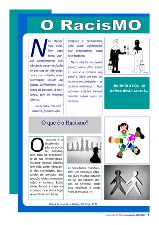 N
              ós     decidi-   pesquisa   e     recolhemos
              mos esco-        uma     vasta    informação
              lher     este    que    organizámos    para
              tema, por-       este trabalho.
que consideramos que               Nesta edição do nosso
não devia haver exclusão       jornal, vamos falar sobre
de pessoas de diferentes       o     que é o racismo em
raças, cor, religião, sexo,    geral e sobre um tipo de
orientação    sexual     ou    racismo em particular - o
outras. Defendemos que                                             Junta-te a nós, na
                               racismo individual - Nas
todas as pessoas, à nas-                                         defesa desta causa!...
                               próximas edições iremos
cença, têm os mesmos           abordar outros tipos de
direitos.                      racismo.
    De acordo com este
  assunto, fizemos uma


            O que é o Racismo?



O
             racismo é a
            discrimina-
            ção de povos
            ou pessoas,
com base no preconcei-
to da sua inferioridade.
Durante muitos séculos
tem sido parte integran-       as sociedades mundiais,
te das sociedades, pas-        com um destaque espe-
sando de geração em            cial para muitos estados
geração ideias preconce-       do sul dos Estados Uni-
bidas e racistas. Estas        dos da América, onde
ideias foram a base da         esta evidência é ainda
escravatura e ainda hoje       mais acentuada.
se verificam em todas


                Diana Fernandes e Margarida Cruz, 8º D


                                                             Arturzinho do Oitavo Ano Lectivo 2010-2011   9
 