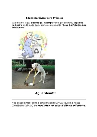 Educação Cívica Gera Prêmios

Isso mesmo! Aqui, cidadão (ã) exemplar que, por exemplo, joga lixo
na lixeira se dá muito bem. Vem, aí, a promoção “Deus Dá Prêmios Aos
Esforçados”.




                       Aguardem!!!
____________________________________________________________________________

Nos despedimos, com a esta imagem LINDA, que é a nossa
CAMISETA (oficial) do MOVIMENTO Escola Bíblica Diferente.
 