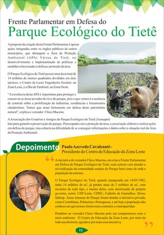 Frente Parlamentar em Defesa do
Parque Ecológico do Tietê
A proposta da criação desta Frente Parlamentar é apoiar
ações integradas entre os órgãos públicos de outros
municípios, que abrangem a Área de Proteção
A m b i e n t a l ( A PA ) V á r z e a d o Ti e t ê , n o
desenvolvimento e implementação de políticas e
medidas relacionadas à defesa e proteção da área.

O Parque Ecológico do Tietê possui uma área total de
14 milhões de metros quadrados divididos em dois
núcleos: o Centro de Lazer Engenheiro Goulart, na
Zona Leste, e a Ilha do Tamboré, na Zona Oeste.

“A existência desta APA é importante para proteger e
conservar as áreas ao redor do rio e do parque, pois o que vemos é a ausência
de controle sobre a proliferação de indústrias, residências e loteamentos
clandestinos. Temos que atuar fortemente em defesa deste patrimônio
natural”, explica o vereador Chico Macena.

A Associação dos Usuários e Amigos do Parque Ecológico do Tietê (Assuapet)
luta para garantir a preservação do parque. Preocupada com a proteção da área, a associação elabora e realiza ações
em defesa do parque, mas esbarra na dificuldade de se conseguir informações e dados sobre a situação real da Área
de Proteção Ambiental .



      Depoimento Paulo Azevedo Cavalcanti - da Zona Leste
                 Presidente do Centro de Educação


                             “       A iniciativa do vereador Chico Macena, em criar a Frente Parlamentar
                                     em Defesa do Parque Ecológico do Tietê, com certeza veio atender a
                                     reivindicação da comunidade usuária do Parque bem como de toda a
                                     população do entorno.

                                     O Parque Ecológico do Tietê, quando inaugurado em 14/03/1982,
                                                            2                                      2
                                     tinha 14 milhões de m ; já perdeu mais de 2 milhões de m , com
                                     invasões de todo tipo, e muitas delas, com autorização do próprio
                                     governo, como: USP-Leste, CDHU, Cadeião de Guarulhos, Dersa,
                                     Sabesp. Áreas imensas do Parque foram doadas à iniciativa privada,
                                     como Corinthians, Palmeiras e Portuguesa, e até hoje a população não
                                     conhece em que termos foram esses contratos e contrapartidas.

                                     Parabéns ao vereador Chico Macena pelo seu compromisso com o
                                     meio ambiente. O Centro de Educação da Zona Leste, por meio de
                                     toda sua diretoria, agradece por mais essa iniciativa.

                                                        11
 
