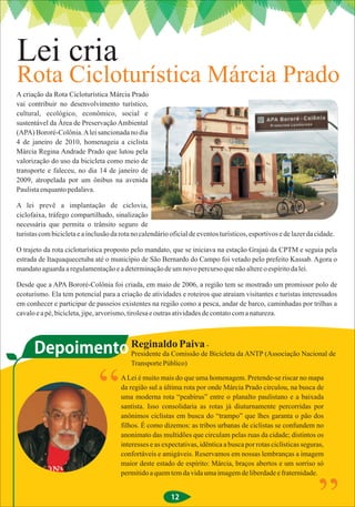 Lei cria
Rota Cicloturística Márcia Prado
A criação da Rota Cicloturística Márcia Prado
vai contribuir no desenvolvimento turístico,
cultural, ecológico, econômico, social e
sustentável da Área de Preservação Ambiental
(APA) Bororé-Colônia. A lei sancionada no dia
4 de janeiro de 2010, homenageia a ciclista
Márcia Regina Andrade Prado que lutou pela
valorização do uso da bicicleta como meio de
transporte e faleceu, no dia 14 de janeiro de
2009, atropelada por um ônibus na avenida
Paulista enquanto pedalava.

A lei prevê a implantação de ciclovia,
ciclofaixa, tráfego compartilhado, sinalização
necessária que permita o trânsito seguro de
turistas com bicicleta e a inclusão da rota no calendário oficial de eventos turísticos, esportivos e de lazer da cidade.

O trajeto da rota cicloturística proposto pelo mandato, que se iniciava na estação Grajaú da CPTM e seguia pela
estrada de Itaquaquecetuba até o município de São Bernardo do Campo foi vetado pelo prefeito Kassab. Agora o
mandato aguarda a regulamentação e a determinação de um novo percurso que não altere o espírito da lei.

Desde que a APA Bororé-Colônia foi criada, em maio de 2006, a região tem se mostrado um promissor polo de
ecoturismo. Ela tem potencial para a criação de atividades e roteiros que atraiam visitantes e turistas interessados
em conhecer e participar de passeios existentes na região como a pesca, andar de barco, caminhadas por trilhas a
cavalo e a pé, bicicleta, jipe, arvorismo, tirolesa e outras atividades de contato com a natureza.




      Depoimento Reginaldo Paiva - Bicicleta da ANTP (Associação Nacional de
                 Presidente da Comissão de
                                           Transporte Público)

                                       A Lei é muito mais do que uma homenagem. Pretende-se riscar no mapa
                                       da região sul a última rota por onde Márcia Prado circulou, na busca de
                                       uma moderna rota “peabirus” entre o planalto paulistano e a baixada
                                       santista. Isso consolidaria as rotas já diuturnamente percorridas por
                                       anônimos ciclistas em busca do “trampo” que lhes garanta o pão dos
                                       filhos. É como dizemos: as tribos urbanas de ciclistas se confundem no
                                       anonimato das multidões que circulam pelas ruas da cidade; distintos os
                                       interesses e as expectativas, idêntica a busca por rotas ciclísticas seguras,
                                       confortáveis e amigáveis. Reservamos em nossas lembranças a imagem
                                       maior deste estado de espírito: Márcia, braços abertos e um sorriso só
                                       permitido a quem tem da vida uma imagem de liberdade e fraternidade.


                                                          12
 