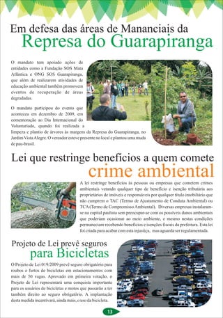 Em defesa das áreas de Mananciais da
     Represa do Guarapiranga
O mandato tem apoiado ações de
entidades como a Fundação SOS Mata
Atlântica e ONG SOS Guarapiranga,
que além de realizarem atividades de
educação ambiental também promovem
eventos de recuperação de áreas
degradadas.

O mandato participou do evento que
aconteceu em dezembro de 2009, em
comemoração ao Dia Internacional do
Voluntariado, quando foi realizada a
limpeza e plantio de árvores às margens da Represa do Guarapiranga, no
Jardim Vista Alegre. O vereador esteve presente no local e plantou uma muda
de pau-brasil.


Lei que restringe benefícios a quem comete
                                           crime ambiental
                                      A lei restringe benefícios às pessoas ou empresas que cometem crimes
                                      ambientais vetando qualquer tipo de benefício e isenção tributária aos
                                      proprietários de imóveis e responsáveis por qualquer título imobiliário que
                                      não cumprem o TAC (Termo de Ajustamento de Conduta Ambiental) ou
                                      TCA (Termo de Compromisso Ambiental). Diversas empresas instalaram-
                                      se na capital paulista sem preocupar-se com os possíveis danos ambientais
                                      que poderiam ocasionar ao meio ambiente, e mesmo nestas condições
                                      permaneciam recebendo benefícios e isenções fiscais da prefeitura. Esta lei
                                      foi criada para acabar com esta injustiça, mas aguarda ser regulamentada.


Projeto de Lei prevê seguros
          para Bicicletas
O Projeto de Lei 019/2009 prevê seguro obrigatório para
roubos e furtos de bicicletas em estacionamentos com
mais de 50 vagas. Aprovado em primeira votação, o
Projeto de Lei representará uma conquista importante
para os usuários de bicicletas e motos que passarão a ter
também direito ao seguro obrigatório. A implantação
desta medida incentivará, ainda mais, o uso da bicicleta.

                                                      13
 