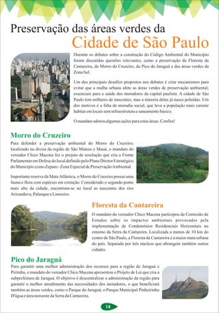 Preservação das áreas verdes da
                                  Cidade de São Paulo
                                   Durante os debates sobre a construção do Código Ambiental do Município
                                   foram discutidas questões relevantes, como a preservação da Floresta da
                                   Cantareira, do Morro do Cruzeiro, do Pico do Jaraguá e das áreas verdes da
                                   Zona Sul.

                                   Um dos principais desafios propostos nos debates é criar mecanismos para
                                   evitar que a malha urbana afete as áreas verdes de preservação ambiental;
                                   essenciais para a saúde dos moradores da capital paulista. A cidade de São
                                   Paulo tem milhares de nascentes, mas a maioria delas já nasce poluídas. Um
                                   dos motivos é a falta de moradia social, que leva a população mais carente
                                   habitar em locais sem infraestrutura e saneamento básico.

                                   O mandato adotou algumas ações para estas áreas. Confira!


Morro do Cruzeiro
Para defender a preservação ambiental do Morro do Cruzeiro;
localizado na divisa da região de São Mateus e Mauá, o mandato do
vereador Chico Macena fez o projeto de resolução que cria a Frente
Parlamentar em Defesa do local definido pelo Plano Diretor Estratégico
do Município como Zepam - Zona Especial de Preservação Ambiental.

Importante reserva da Mata Atlântica, o Morro do Cruzeiro possui uma
fauna e flora com espécies em extinção. Considerado o segundo ponto
mais alto da cidade, encontram-se no local as nascentes dos rios
Aricanduva, Palanque e Limoeiro.

                                              Floresta da Cantareira
                                              O mandato do vereador Chico Macena participou da Comissão de
                                              Estudos sobre os impactos ambientais provocados pela
                                              implementação de Condomínios Residenciais Horizontais no
                                              entorno da Serra da Cantareira. Localizada a menos de 10 km do
                                              centro de São Paulo, a Floresta da Cantareira é a maior mata urbana
                                              do país. Separada por três núcleos que abrangem também outras
                                              cidades.

Pico do Jaraguá
Para garantir uma melhor administração dos recursos para a região de Jaraguá e
Pirituba, o mandato do vereador Chico Macena apresentou o Projeto de Lei que cria a
subprefeitura de Jaraguá. O objetivo é descentralizar a administração da região para
garantir o melhor atendimento das necessidades dos moradores, o que beneficiará
também as áreas verdes, como o Parque do Jaraguá, o Parque Municipal Pinheirinho
D'água e área noroeste da Serra da Cantareira.

                                                      14
 