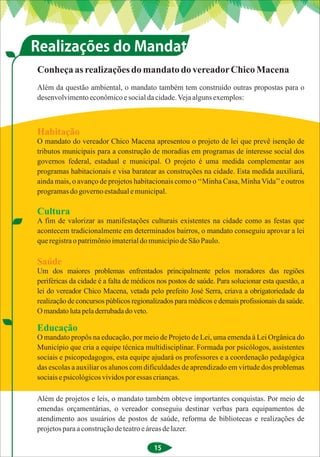 Realizações do Mandato
Conheça as realizações do mandato do vereador Chico Macena
Além da questão ambiental, o mandato também tem construído outras propostas para o
desenvolvimento econômico e social da cidade. Veja alguns exemplos:



Habitação
O mandato do vereador Chico Macena apresentou o projeto de lei que prevê isenção de
tributos municipais para a construção de moradias em programas de interesse social dos
governos federal, estadual e municipal. O projeto é uma medida complementar aos
programas habitacionais e visa baratear as construções na cidade. Esta medida auxiliará,
ainda mais, o avanço de projetos habitacionais como o ‘‘Minha Casa, Minha Vida’’ e outros
programas do governo estadual e municipal.

Cultura
A fim de valorizar as manifestações culturais existentes na cidade como as festas que
acontecem tradicionalmente em determinados bairros, o mandato conseguiu aprovar a lei
que registra o patrimônio imaterial do município de São Paulo.

Saúde
Um dos maiores problemas enfrentados principalmente pelos moradores das regiões
periféricas da cidade é a falta de médicos nos postos de saúde. Para solucionar esta questão, a
lei do vereador Chico Macena, vetada pelo prefeito José Serra, criava a obrigatoriedade da
realização de concursos públicos regionalizados para médicos e demais profissionais da saúde.
O mandato luta pela derrubada do veto.

Educação
O mandato propôs na educação, por meio de Projeto de Lei, uma emenda à Lei Orgânica do
Município que cria a equipe técnica multidisciplinar. Formada por psicólogos, assistentes
sociais e psicopedagogos, esta equipe ajudará os professores e a coordenação pedagógica
das escolas a auxiliar os alunos com dificuldades de aprendizado em virtude dos problemas
sociais e psicológicos vividos por essas crianças.

Além de projetos e leis, o mandato também obteve importantes conquistas. Por meio de
emendas orçamentárias, o vereador conseguiu destinar verbas para equipamentos de
atendimento aos usuários de postos de saúde, reforma de bibliotecas e realizações de
projetos para a construção de teatro e áreas de lazer.

                                         15
 